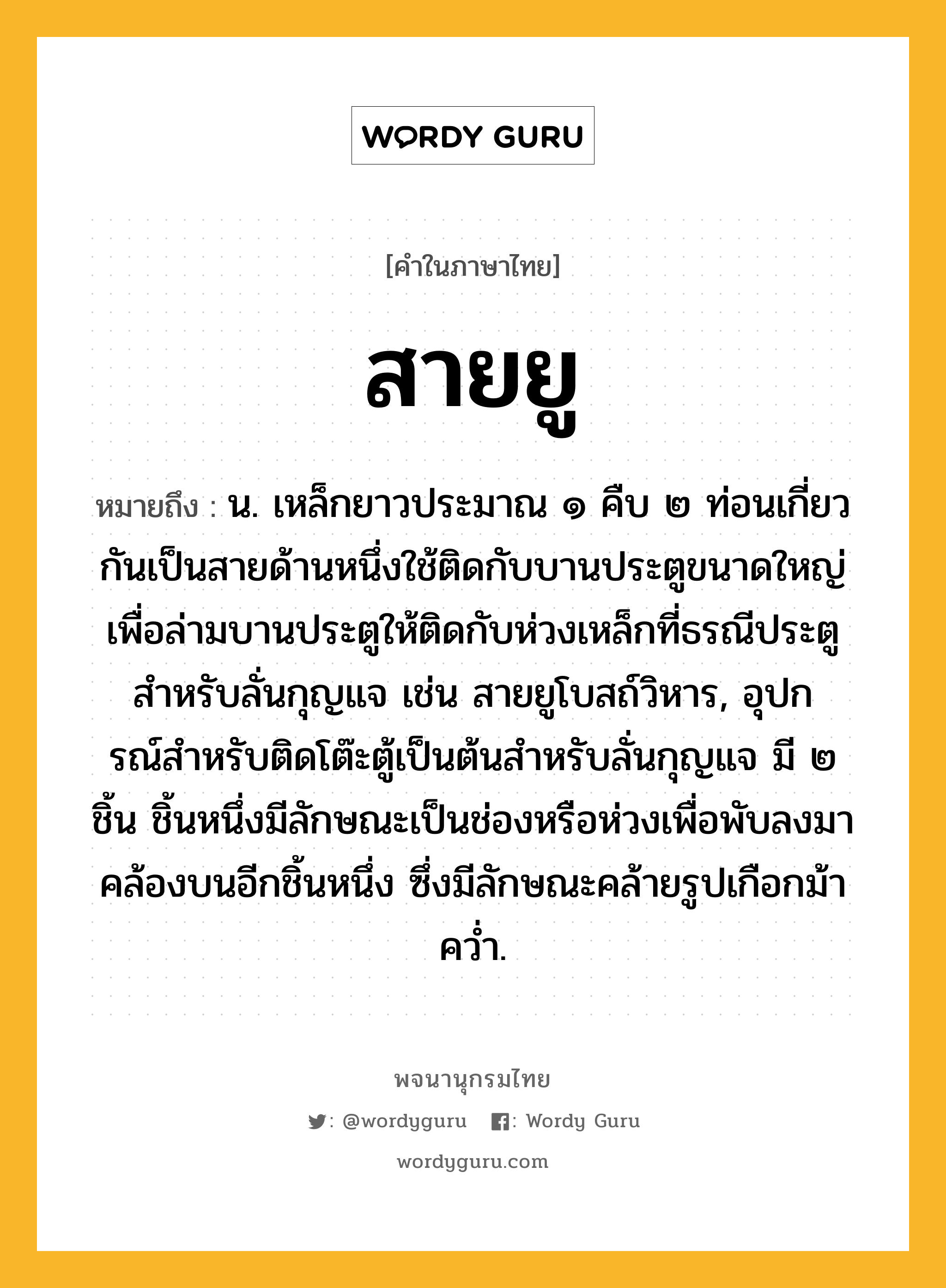 สายยู หมายถึงอะไร?, คำในภาษาไทย สายยู หมายถึง น. เหล็กยาวประมาณ ๑ คืบ ๒ ท่อนเกี่ยวกันเป็นสายด้านหนึ่งใช้ติดกับบานประตูขนาดใหญ่ เพื่อล่ามบานประตูให้ติดกับห่วงเหล็กที่ธรณีประตู สําหรับลั่นกุญแจ เช่น สายยูโบสถ์วิหาร, อุปกรณ์สําหรับติดโต๊ะตู้เป็นต้นสําหรับลั่นกุญแจ มี ๒ ชิ้น ชิ้นหนึ่งมีลักษณะเป็นช่องหรือห่วงเพื่อพับลงมาคล้องบนอีกชิ้นหนึ่ง ซึ่งมีลักษณะคล้ายรูปเกือกม้าควํ่า.