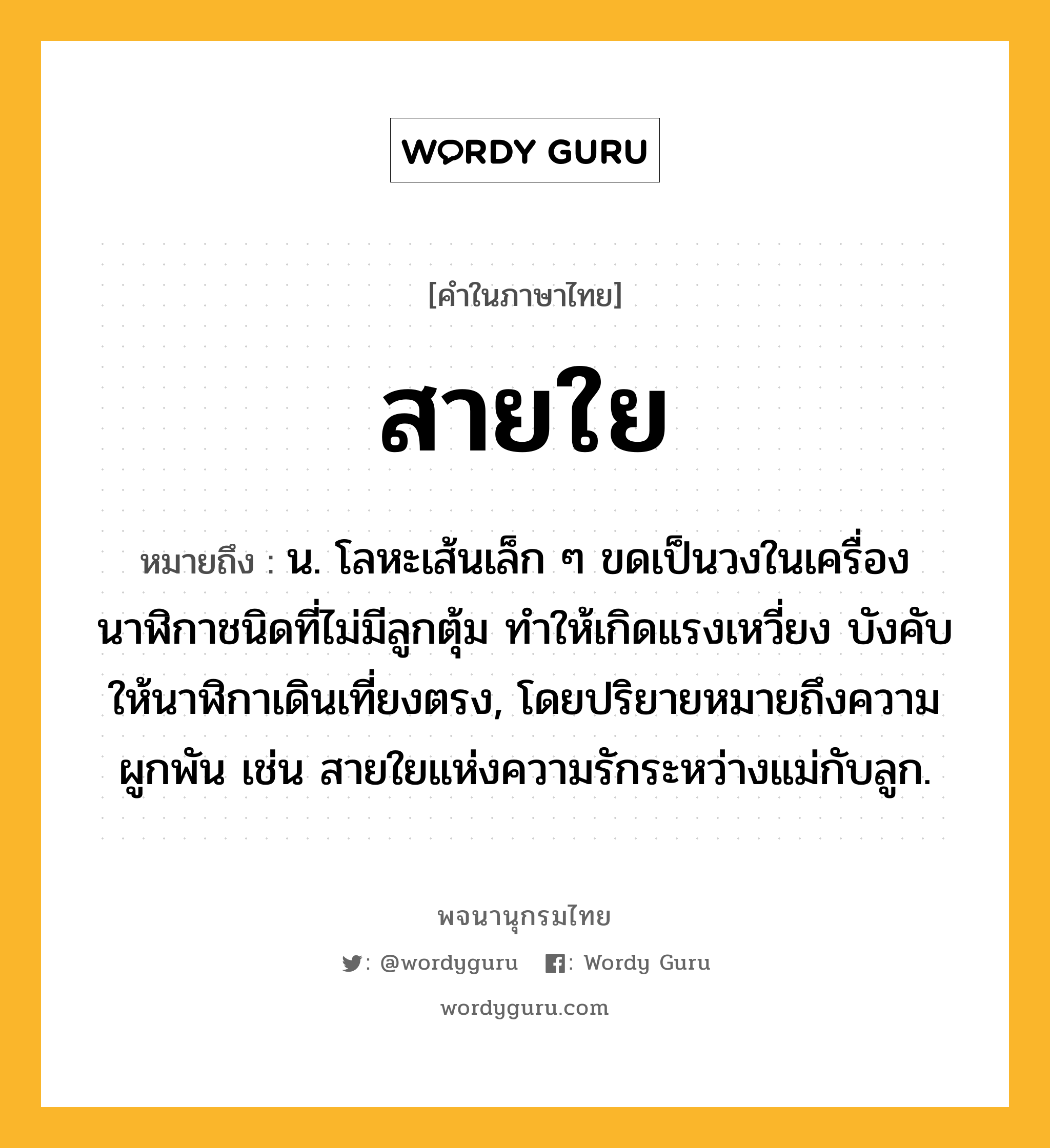 สายใย หมายถึงอะไร?, คำในภาษาไทย สายใย หมายถึง น. โลหะเส้นเล็ก ๆ ขดเป็นวงในเครื่องนาฬิกาชนิดที่ไม่มีลูกตุ้ม ทําให้เกิดแรงเหวี่ยง บังคับให้นาฬิกาเดินเที่ยงตรง, โดยปริยายหมายถึงความผูกพัน เช่น สายใยแห่งความรักระหว่างแม่กับลูก.