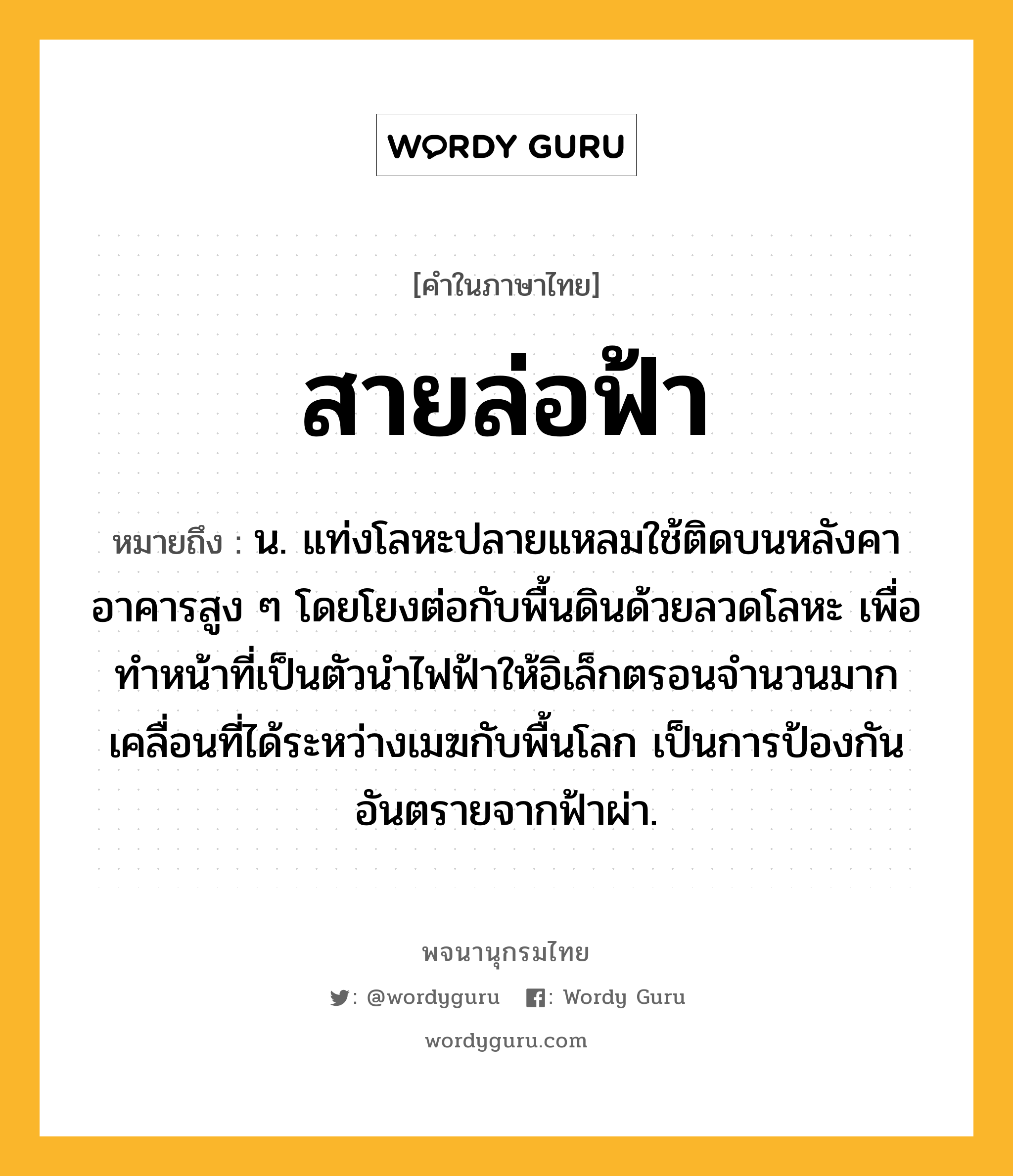 สายล่อฟ้า หมายถึงอะไร?, คำในภาษาไทย สายล่อฟ้า หมายถึง น. แท่งโลหะปลายแหลมใช้ติดบนหลังคาอาคารสูง ๆ โดยโยงต่อกับพื้นดินด้วยลวดโลหะ เพื่อทําหน้าที่เป็นตัวนําไฟฟ้าให้อิเล็กตรอนจํานวนมากเคลื่อนที่ได้ระหว่างเมฆกับพื้นโลก เป็นการป้องกันอันตรายจากฟ้าผ่า.