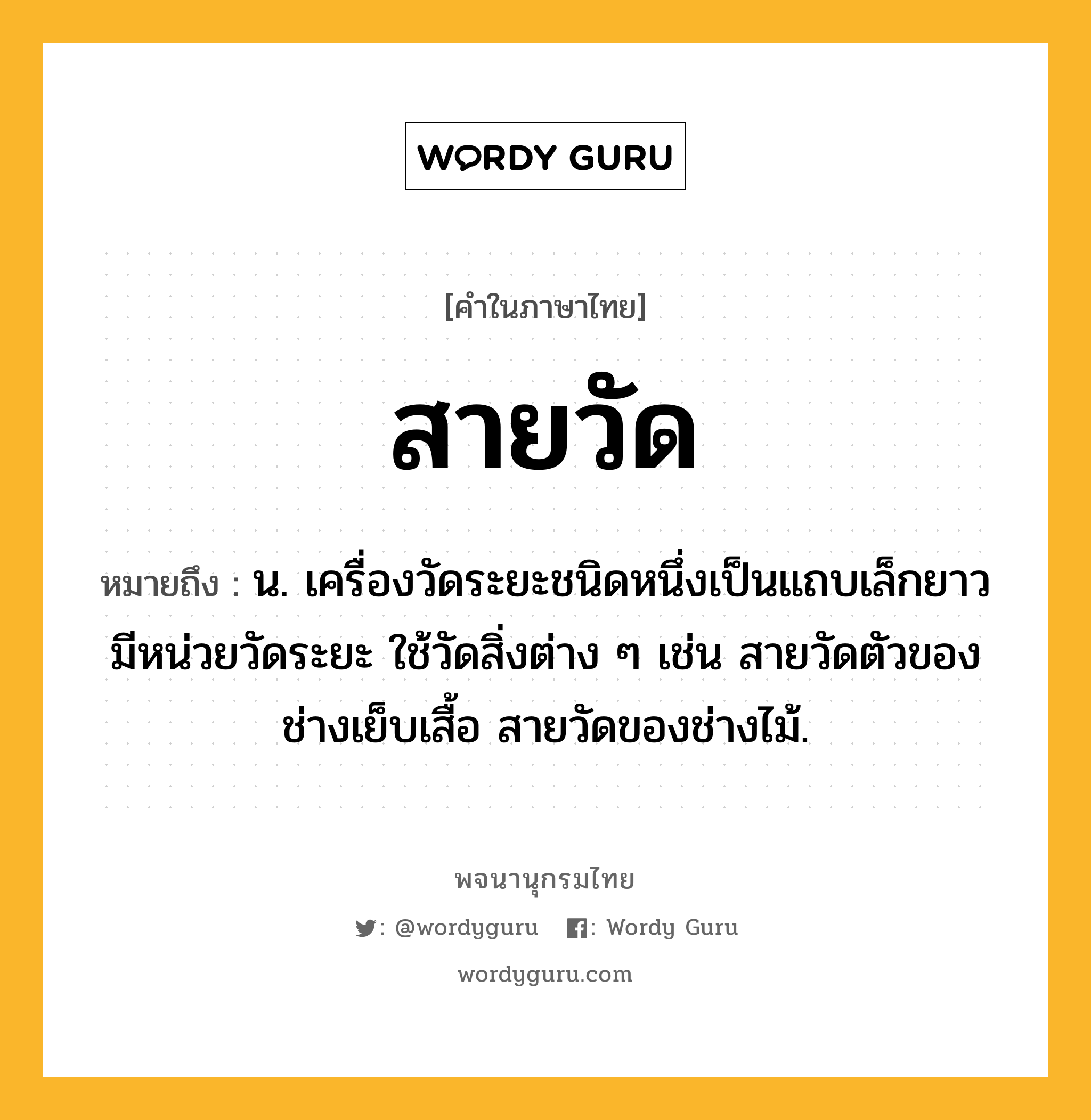 สายวัด หมายถึงอะไร?, คำในภาษาไทย สายวัด หมายถึง น. เครื่องวัดระยะชนิดหนึ่งเป็นแถบเล็กยาว มีหน่วยวัดระยะ ใช้วัดสิ่งต่าง ๆ เช่น สายวัดตัวของช่างเย็บเสื้อ สายวัดของช่างไม้.