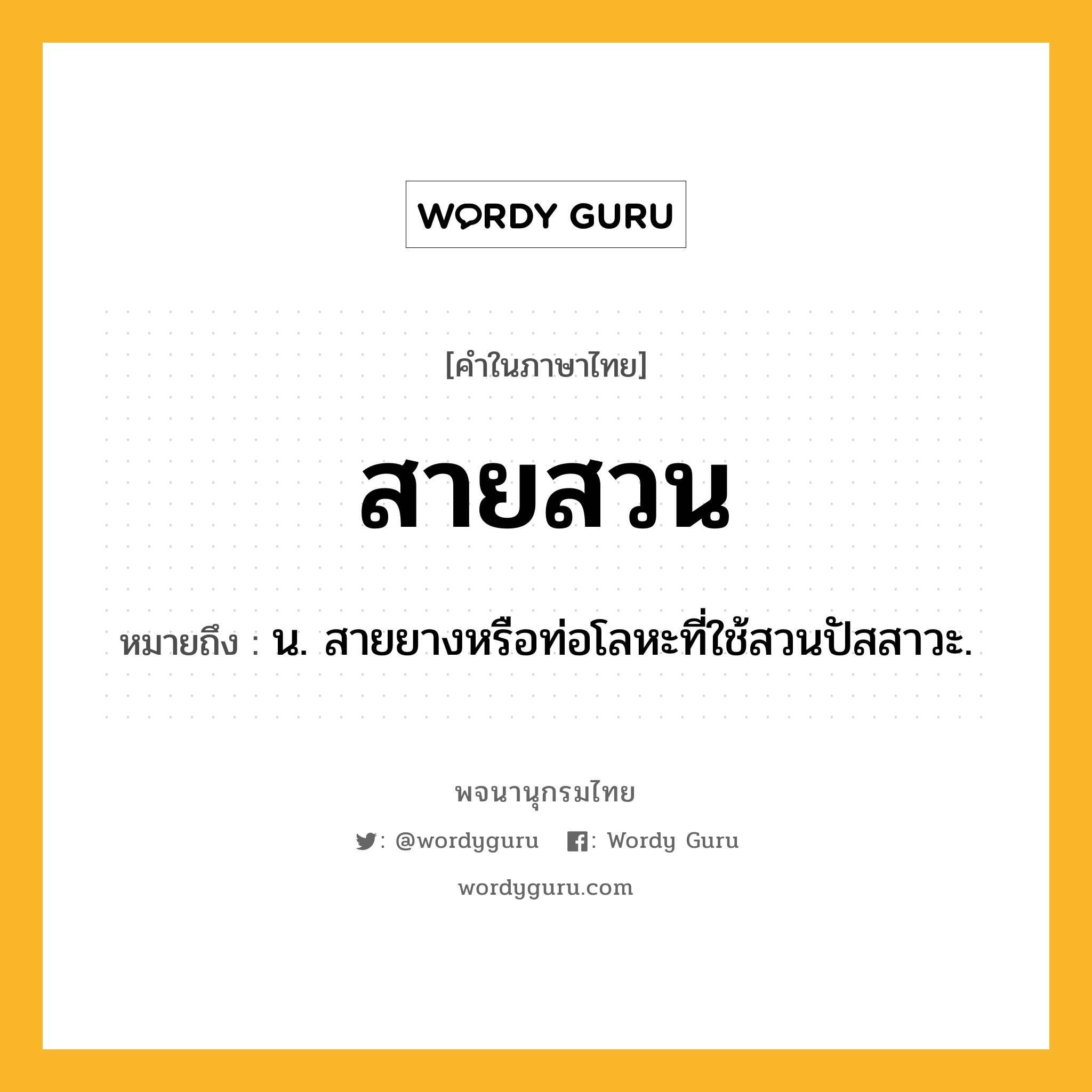 สายสวน หมายถึงอะไร?, คำในภาษาไทย สายสวน หมายถึง น. สายยางหรือท่อโลหะที่ใช้สวนปัสสาวะ.