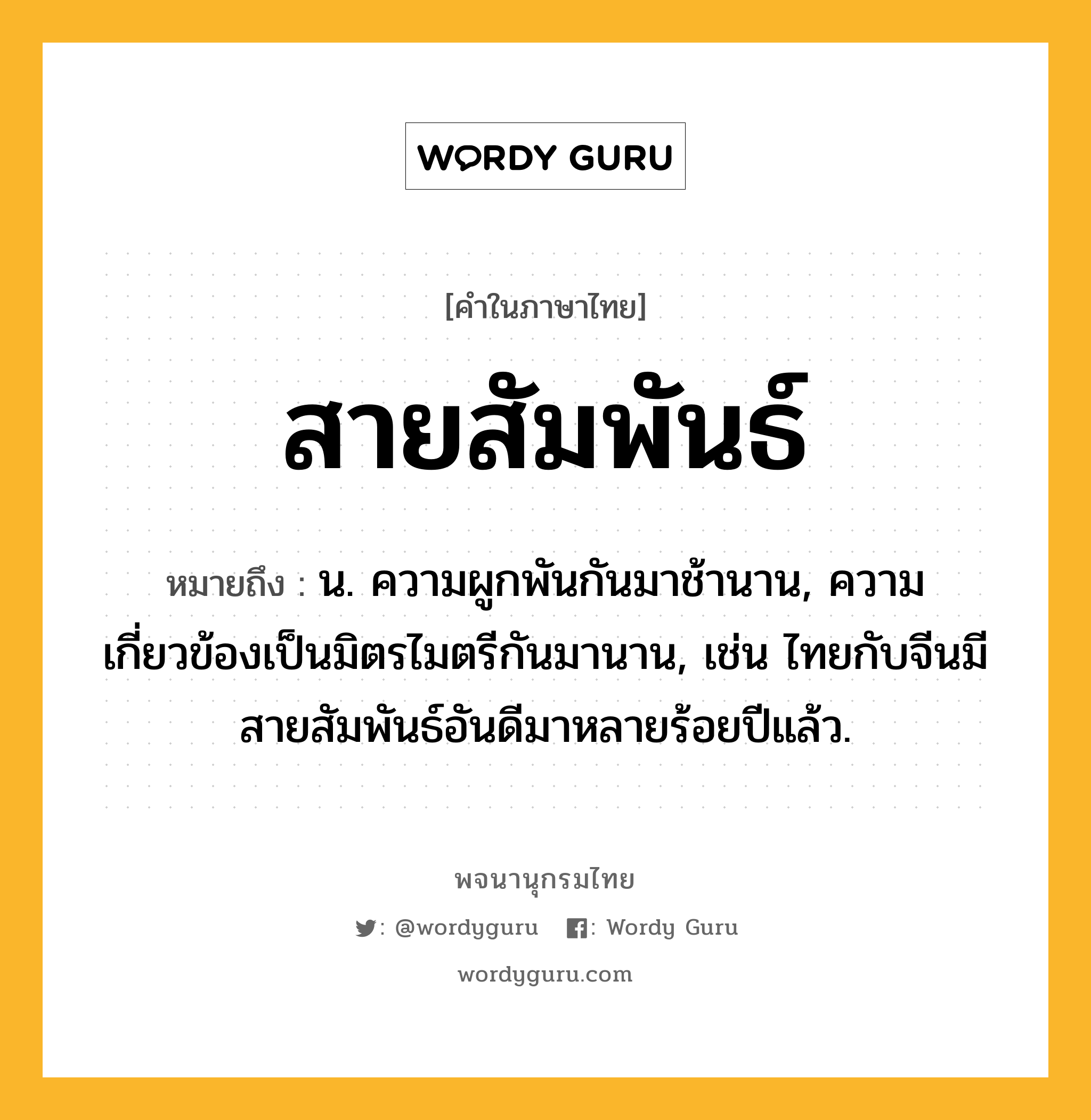 สายสัมพันธ์ หมายถึงอะไร?, คำในภาษาไทย สายสัมพันธ์ หมายถึง น. ความผูกพันกันมาช้านาน, ความเกี่ยวข้องเป็นมิตรไมตรีกันมานาน, เช่น ไทยกับจีนมีสายสัมพันธ์อันดีมาหลายร้อยปีแล้ว.