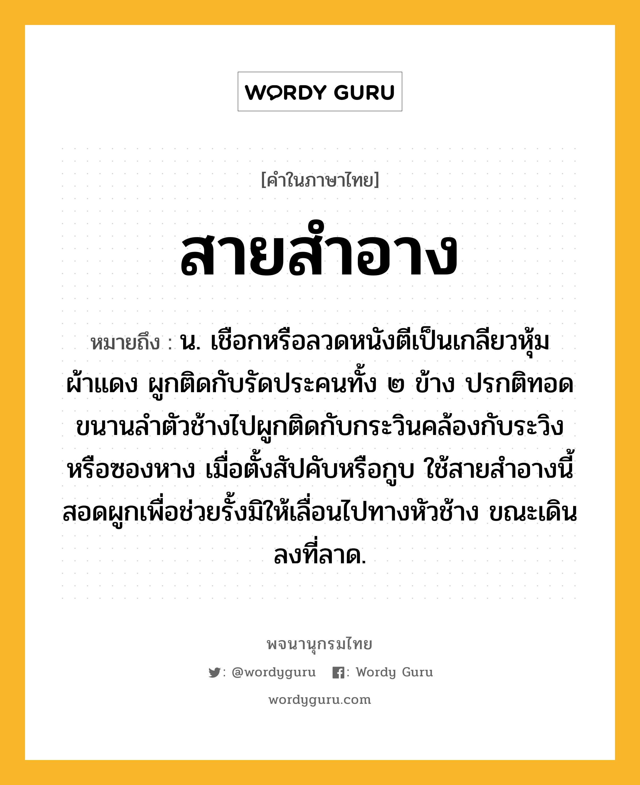 สายสำอาง หมายถึงอะไร?, คำในภาษาไทย สายสำอาง หมายถึง น. เชือกหรือลวดหนังตีเป็นเกลียวหุ้มผ้าแดง ผูกติดกับรัดประคนทั้ง ๒ ข้าง ปรกติทอดขนานลำตัวช้างไปผูกติดกับกระวินคล้องกับระวิงหรือซองหาง เมื่อตั้งสัปคับหรือกูบ ใช้สายสำอางนี้สอดผูกเพื่อช่วยรั้งมิให้เลื่อนไปทางหัวช้าง ขณะเดินลงที่ลาด.