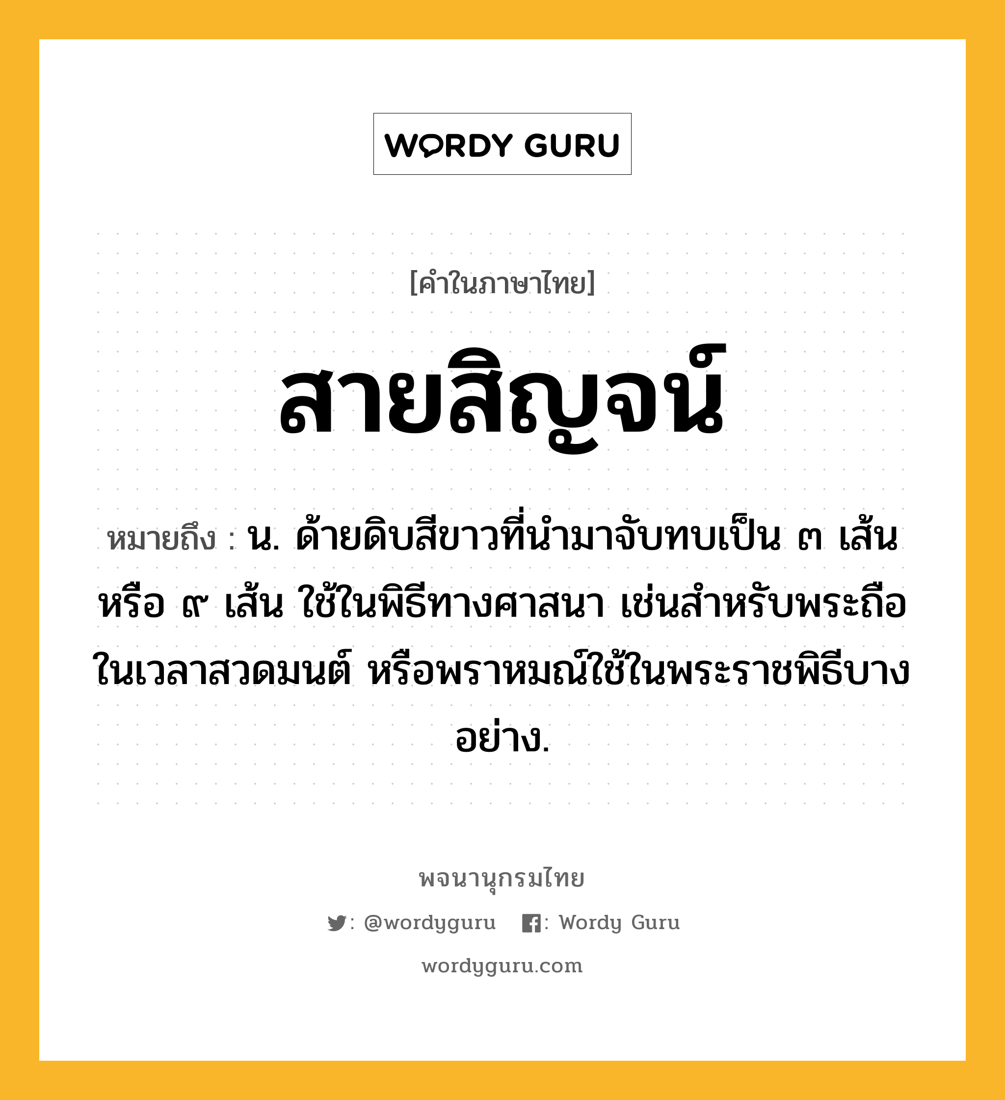 สายสิญจน์ หมายถึงอะไร?, คำในภาษาไทย สายสิญจน์ หมายถึง น. ด้ายดิบสีขาวที่นำมาจับทบเป็น ๓ เส้น หรือ ๙ เส้น ใช้ในพิธีทางศาสนา เช่นสำหรับพระถือในเวลาสวดมนต์ หรือพราหมณ์ใช้ในพระราชพิธีบางอย่าง.