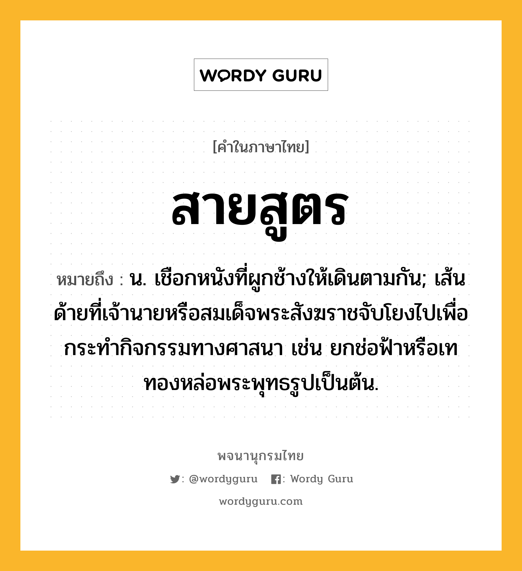 สายสูตร หมายถึงอะไร?, คำในภาษาไทย สายสูตร หมายถึง น. เชือกหนังที่ผูกช้างให้เดินตามกัน; เส้นด้ายที่เจ้านายหรือสมเด็จพระสังฆราชจับโยงไปเพื่อกระทำกิจกรรมทางศาสนา เช่น ยกช่อฟ้าหรือเททองหล่อพระพุทธรูปเป็นต้น.