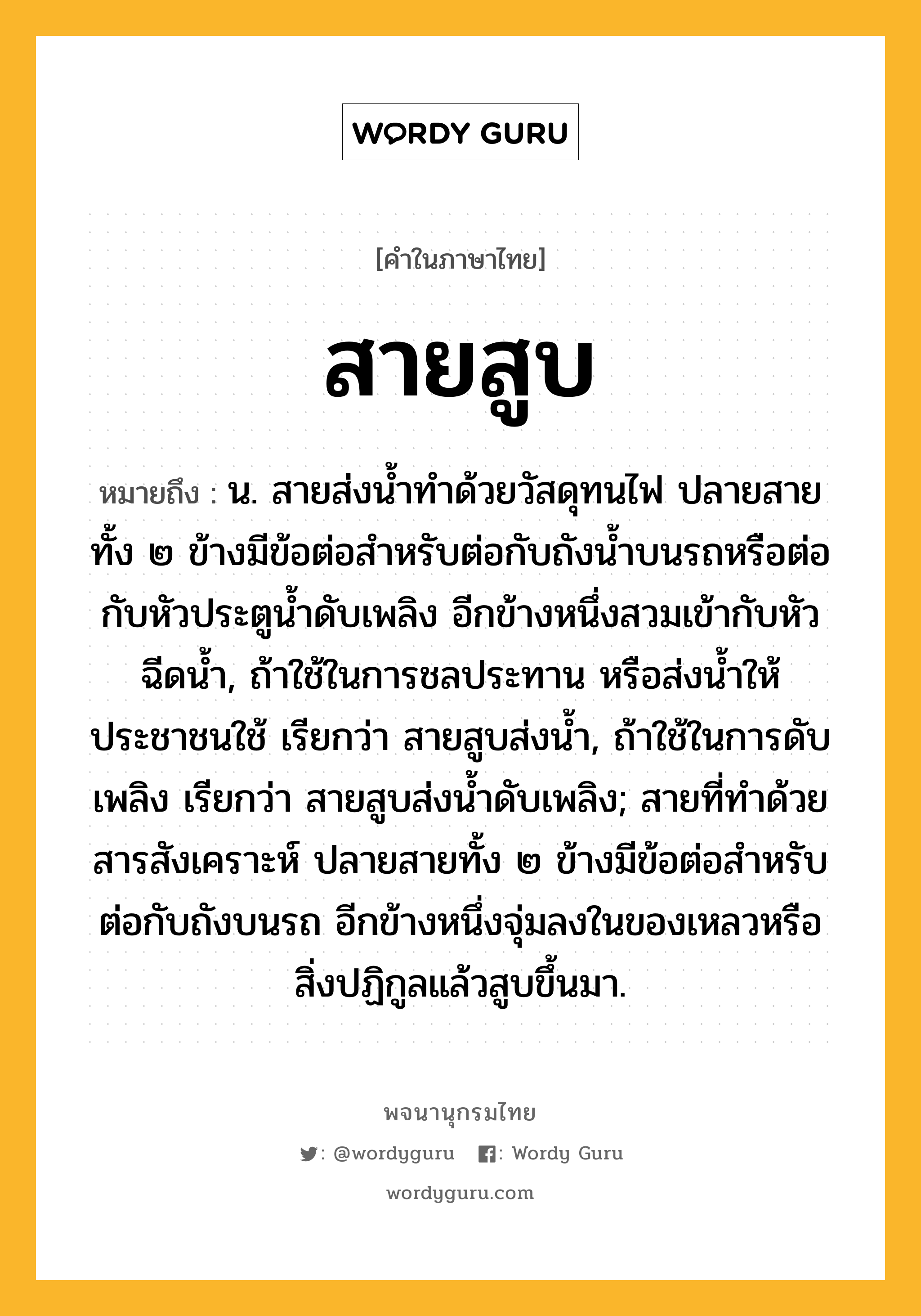 สายสูบ หมายถึงอะไร?, คำในภาษาไทย สายสูบ หมายถึง น. สายส่งน้ำทำด้วยวัสดุทนไฟ ปลายสายทั้ง ๒ ข้างมีข้อต่อสำหรับต่อกับถังน้ำบนรถหรือต่อกับหัวประตูน้ำดับเพลิง อีกข้างหนึ่งสวมเข้ากับหัวฉีดน้ำ, ถ้าใช้ในการชลประทาน หรือส่งน้ำให้ประชาชนใช้ เรียกว่า สายสูบส่งน้ำ, ถ้าใช้ในการดับเพลิง เรียกว่า สายสูบส่งน้ำดับเพลิง; สายที่ทำด้วยสารสังเคราะห์ ปลายสายทั้ง ๒ ข้างมีข้อต่อสำหรับต่อกับถังบนรถ อีกข้างหนึ่งจุ่มลงในของเหลวหรือสิ่งปฏิกูลแล้วสูบขึ้นมา.