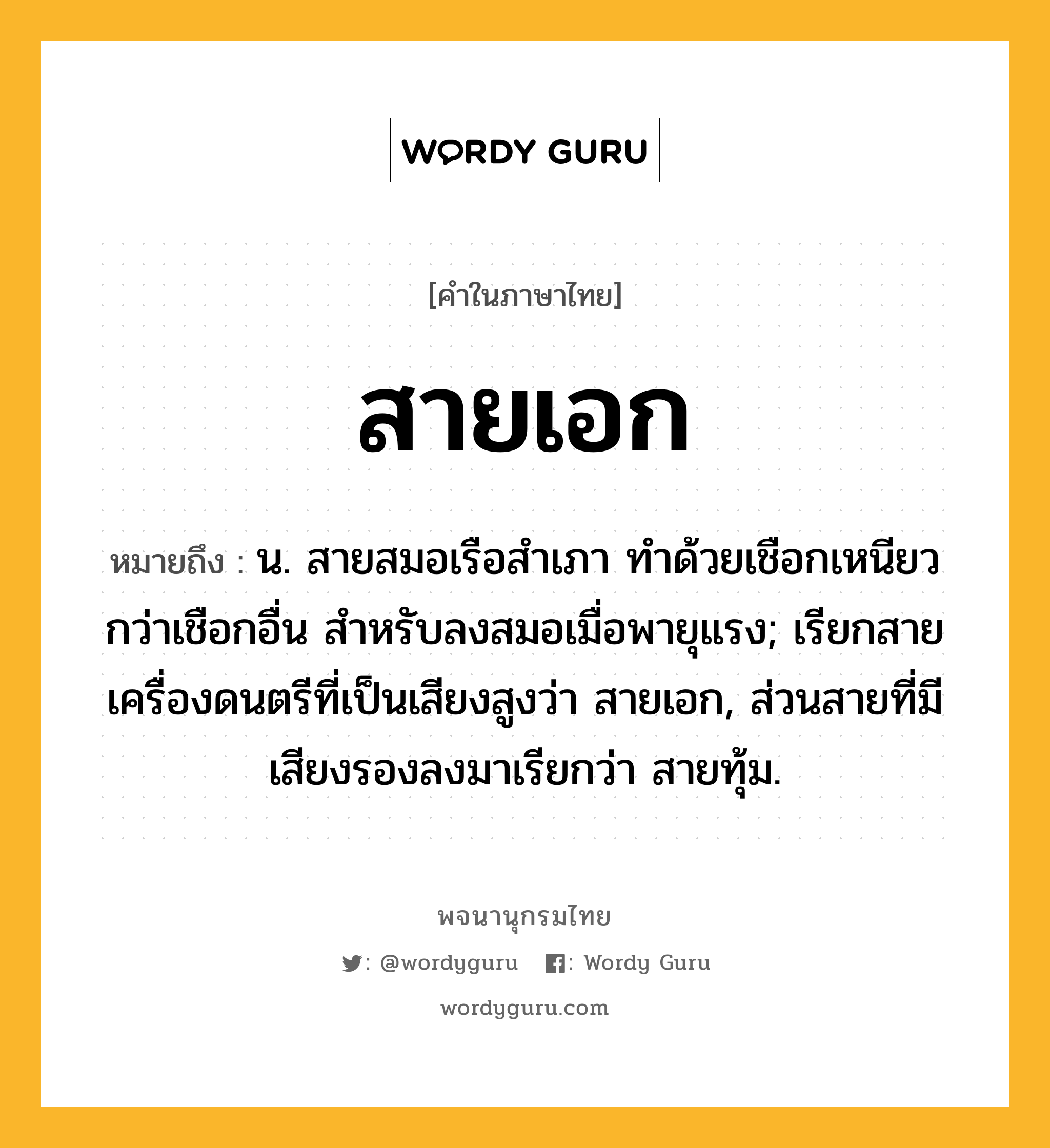 สายเอก หมายถึงอะไร?, คำในภาษาไทย สายเอก หมายถึง น. สายสมอเรือสําเภา ทําด้วยเชือกเหนียวกว่าเชือกอื่น สําหรับลงสมอเมื่อพายุแรง; เรียกสายเครื่องดนตรีที่เป็นเสียงสูงว่า สายเอก, ส่วนสายที่มีเสียงรองลงมาเรียกว่า สายทุ้ม.