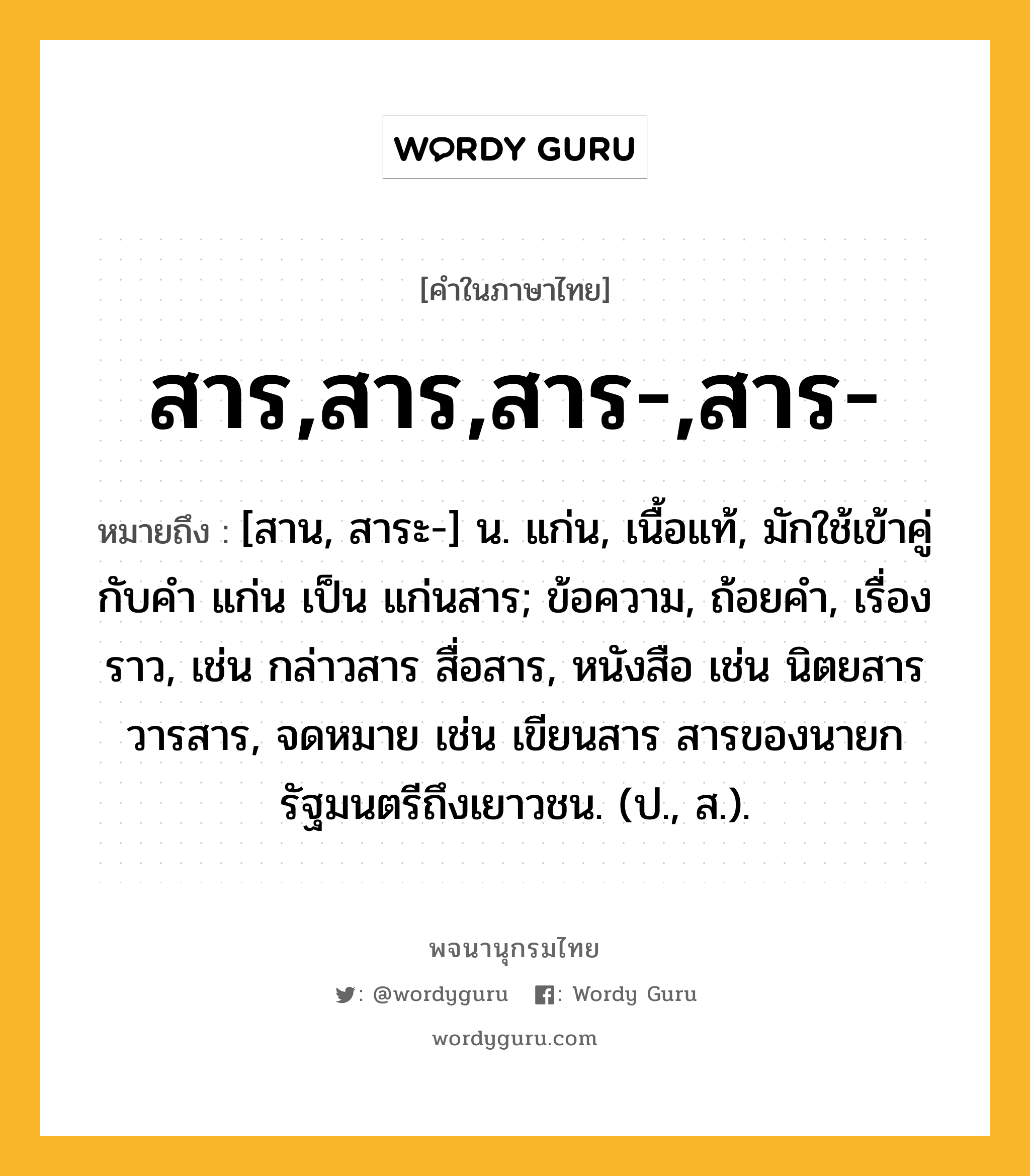 สาร,สาร,สาร-,สาร- หมายถึงอะไร?, คำในภาษาไทย สาร,สาร,สาร-,สาร- หมายถึง [สาน, สาระ-] น. แก่น, เนื้อแท้, มักใช้เข้าคู่กับคำ แก่น เป็น แก่นสาร; ข้อความ, ถ้อยคำ, เรื่องราว, เช่น กล่าวสาร สื่อสาร, หนังสือ เช่น นิตยสาร วารสาร, จดหมาย เช่น เขียนสาร สารของนายกรัฐมนตรีถึงเยาวชน. (ป., ส.).