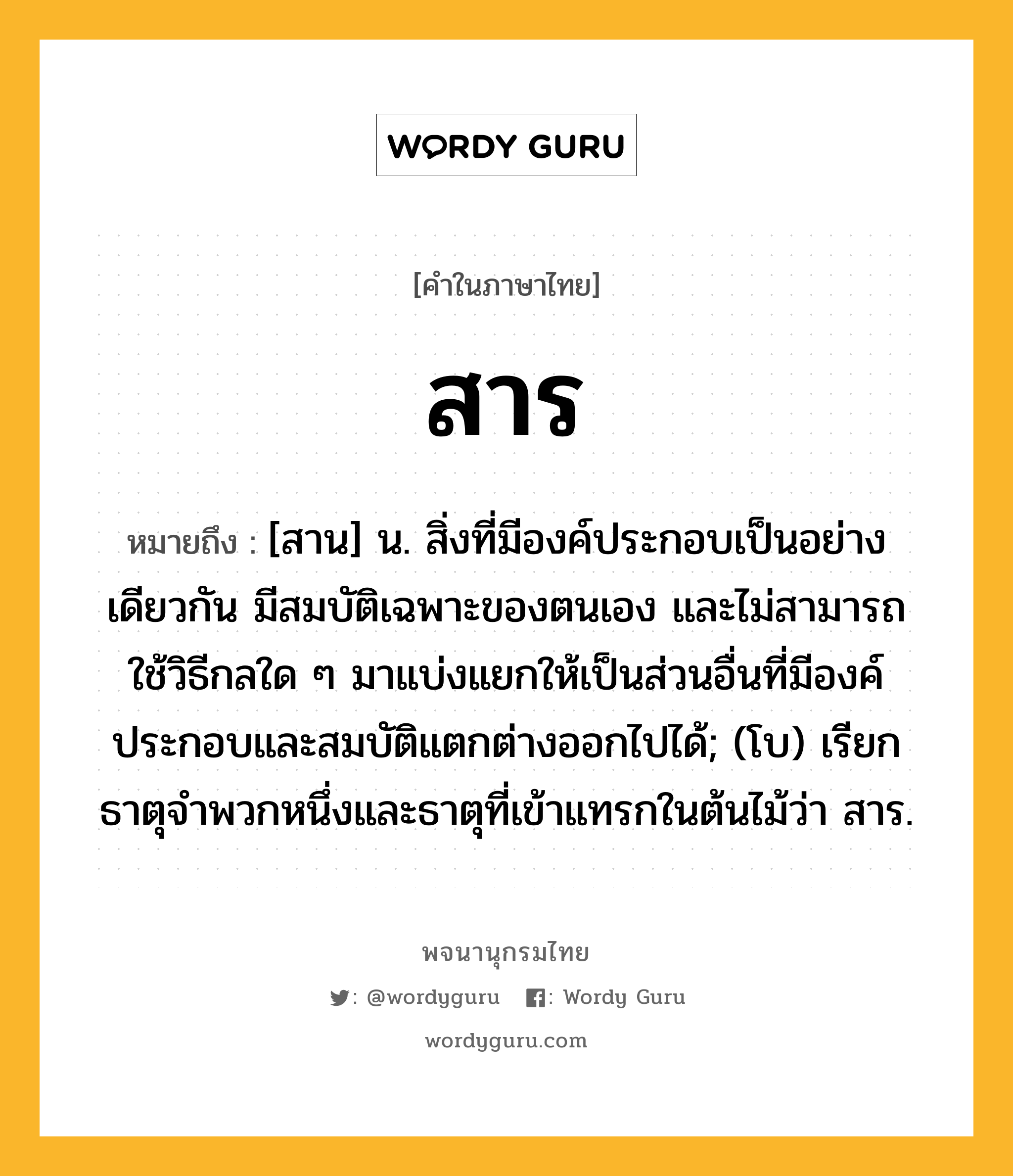 สาร หมายถึงอะไร?, คำในภาษาไทย สาร หมายถึง [สาน] น. สิ่งที่มีองค์ประกอบเป็นอย่างเดียวกัน มีสมบัติเฉพาะของตนเอง และไม่สามารถใช้วิธีกลใด ๆ มาแบ่งแยกให้เป็นส่วนอื่นที่มีองค์ประกอบและสมบัติแตกต่างออกไปได้; (โบ) เรียกธาตุจําพวกหนึ่งและธาตุที่เข้าแทรกในต้นไม้ว่า สาร.