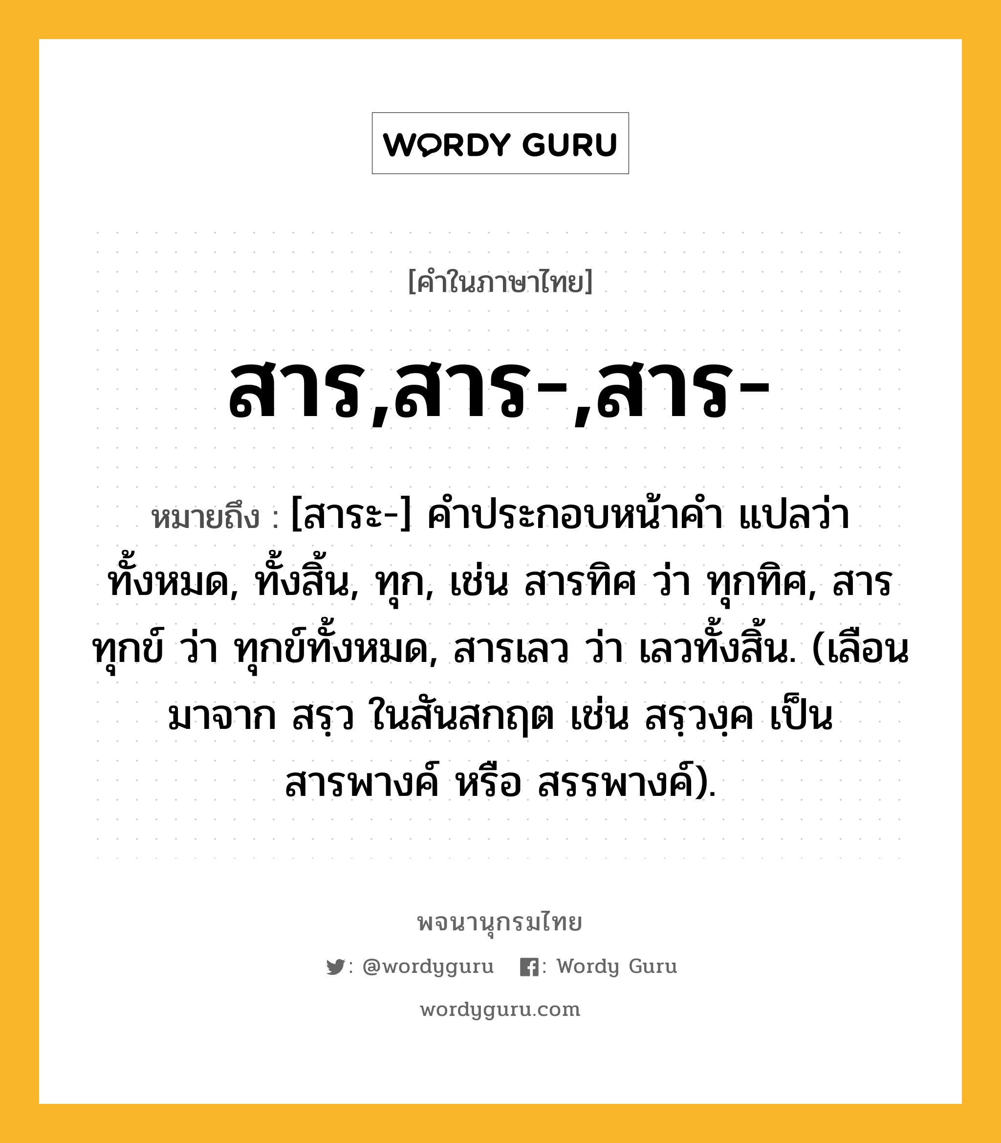 สาร,สาร-,สาร- ความหมาย หมายถึงอะไร?, คำในภาษาไทย สาร,สาร-,สาร- หมายถึง [สาระ-] คําประกอบหน้าคํา แปลว่า ทั้งหมด, ทั้งสิ้น, ทุก, เช่น สารทิศ ว่า ทุกทิศ, สารทุกข์ ว่า ทุกข์ทั้งหมด, สารเลว ว่า เลวทั้งสิ้น. (เลือนมาจาก สรฺว ในสันสกฤต เช่น สรฺวงฺค เป็น สารพางค์ หรือ สรรพางค์).