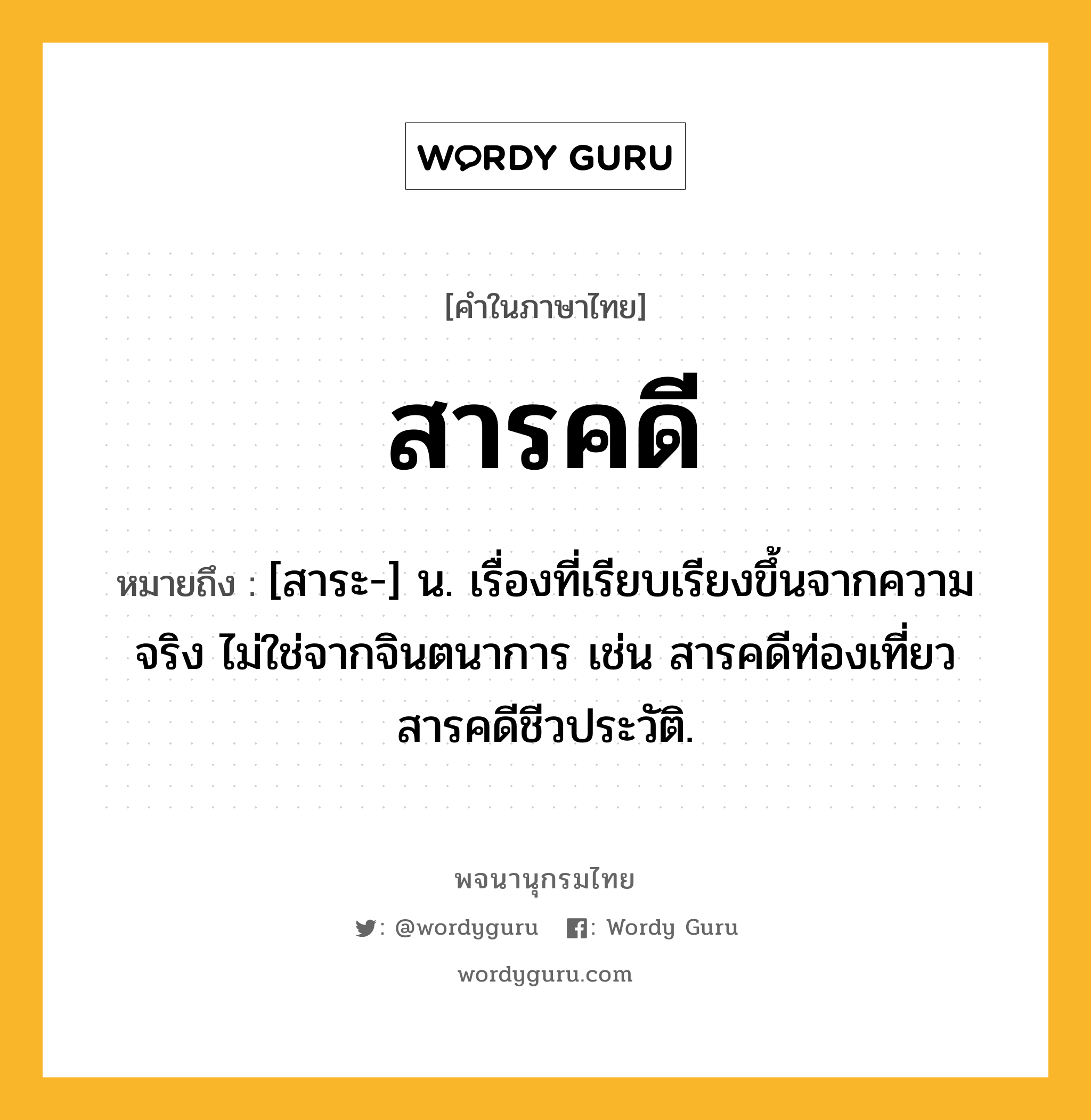 สารคดี หมายถึงอะไร?, คำในภาษาไทย สารคดี หมายถึง [สาระ-] น. เรื่องที่เรียบเรียงขึ้นจากความจริง ไม่ใช่จากจินตนาการ เช่น สารคดีท่องเที่ยว สารคดีชีวประวัติ.