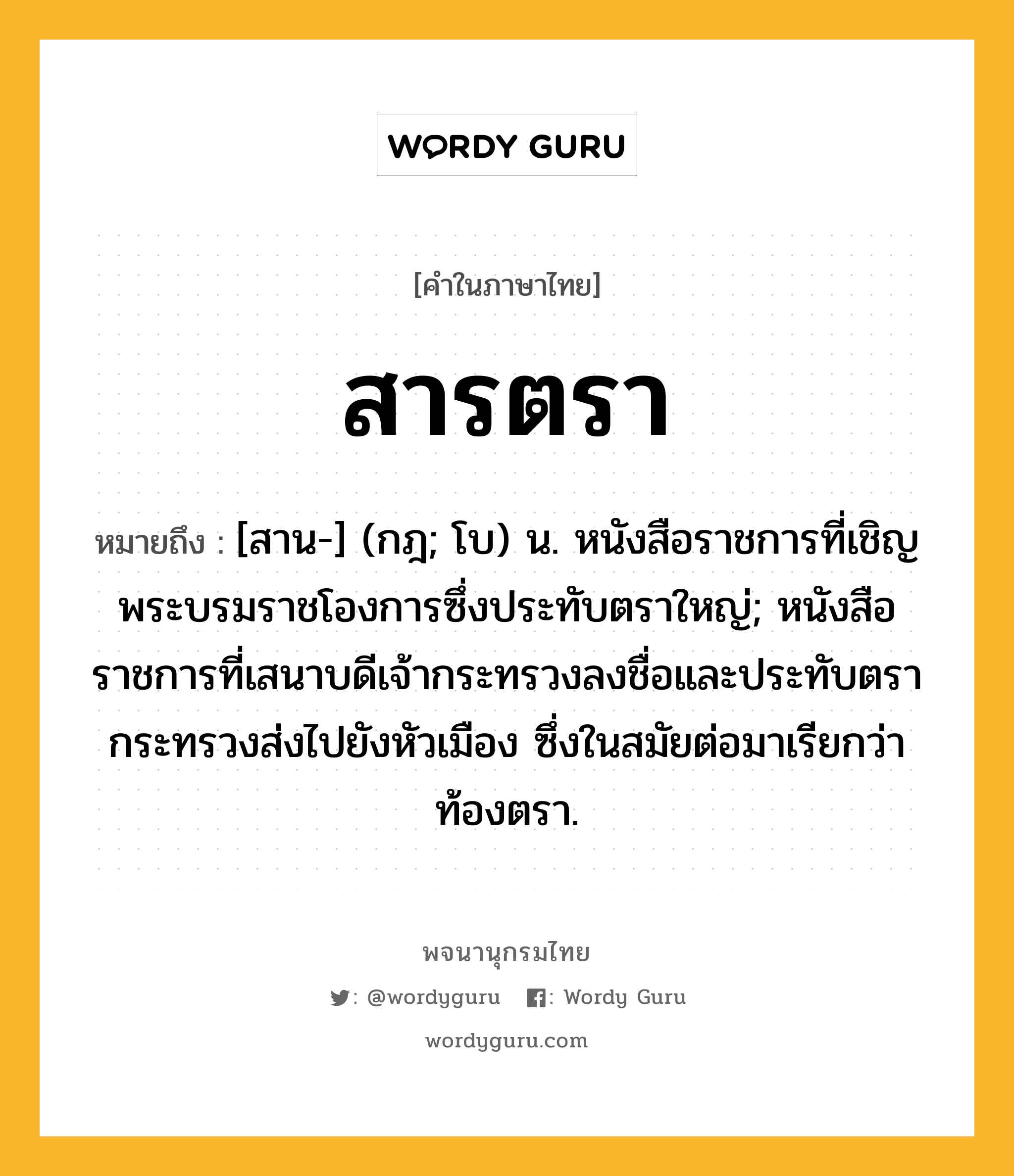 สารตรา หมายถึงอะไร?, คำในภาษาไทย สารตรา หมายถึง [สาน-] (กฎ; โบ) น. หนังสือราชการที่เชิญพระบรมราชโองการซึ่งประทับตราใหญ่; หนังสือราชการที่เสนาบดีเจ้ากระทรวงลงชื่อและประทับตรากระทรวงส่งไปยังหัวเมือง ซึ่งในสมัยต่อมาเรียกว่า ท้องตรา.