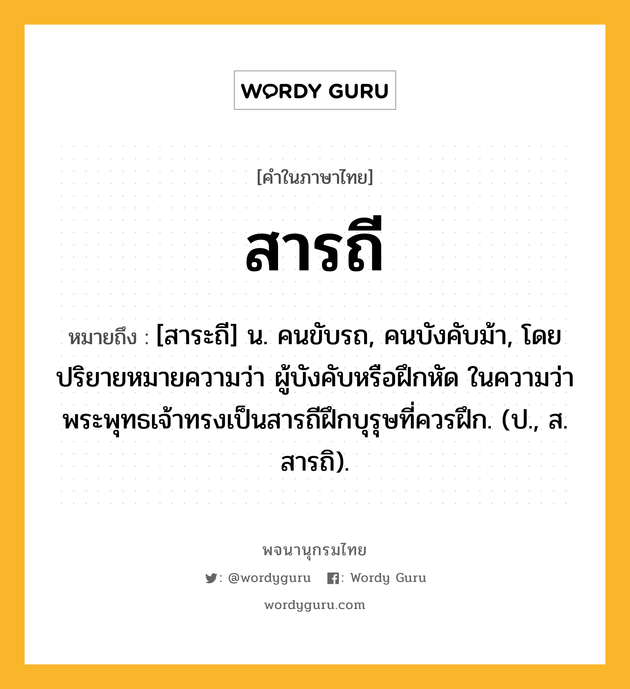 สารถี ความหมาย หมายถึงอะไร?, คำในภาษาไทย สารถี หมายถึง [สาระถี] น. คนขับรถ, คนบังคับม้า, โดยปริยายหมายความว่า ผู้บังคับหรือฝึกหัด ในความว่า พระพุทธเจ้าทรงเป็นสารถีฝึกบุรุษที่ควรฝึก. (ป., ส. สารถิ).