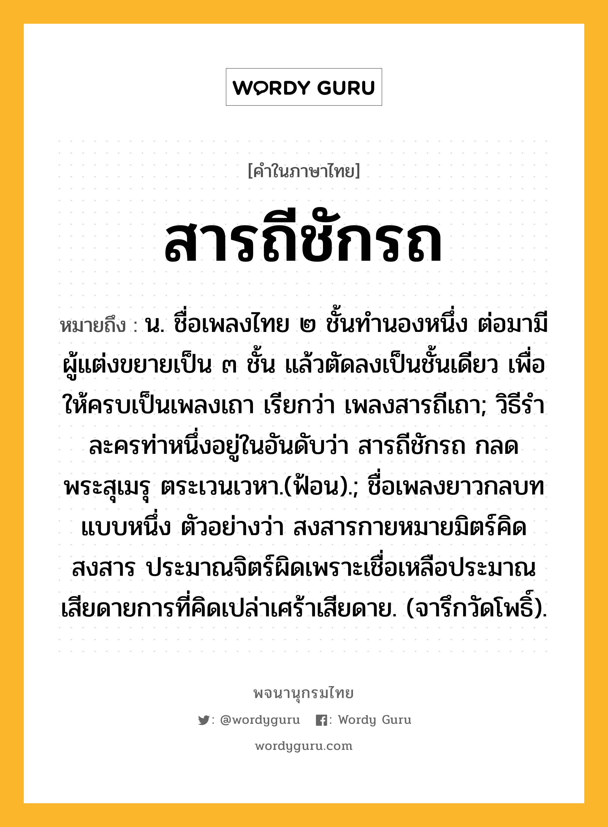 สารถีชักรถ ความหมาย หมายถึงอะไร?, คำในภาษาไทย สารถีชักรถ หมายถึง น. ชื่อเพลงไทย ๒ ชั้นทำนองหนึ่ง ต่อมามีผู้แต่งขยายเป็น ๓ ชั้น แล้วตัดลงเป็นชั้นเดียว เพื่อให้ครบเป็นเพลงเถา เรียกว่า เพลงสารถีเถา; วิธีรำละครท่าหนึ่งอยู่ในอันดับว่า สารถีชักรถ กลดพระสุเมรุ ตระเวนเวหา.(ฟ้อน).; ชื่อเพลงยาวกลบทแบบหนึ่ง ตัวอย่างว่า สงสารกายหมายมิตร์คิดสงสาร ประมาณจิตร์ผิดเพราะเชื่อเหลือประมาณ เสียดายการที่คิดเปล่าเศร้าเสียดาย. (จารึกวัดโพธิ์).