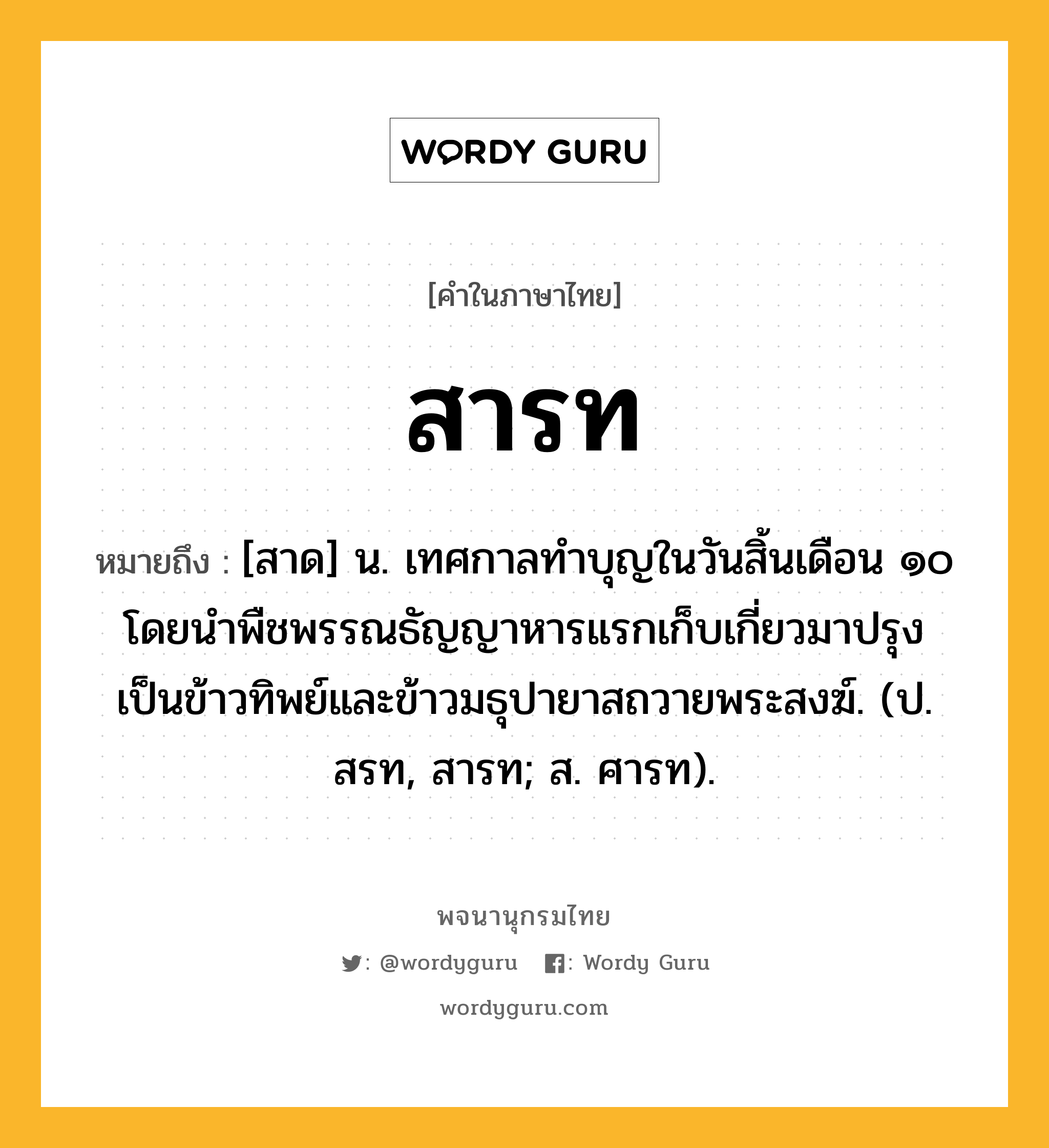 สารท หมายถึงอะไร?, คำในภาษาไทย สารท หมายถึง [สาด] น. เทศกาลทำบุญในวันสิ้นเดือน ๑๐ โดยนำพืชพรรณธัญญาหารแรกเก็บเกี่ยวมาปรุงเป็นข้าวทิพย์และข้าวมธุปายาสถวายพระสงฆ์. (ป. สรท, สารท; ส. ศารท).