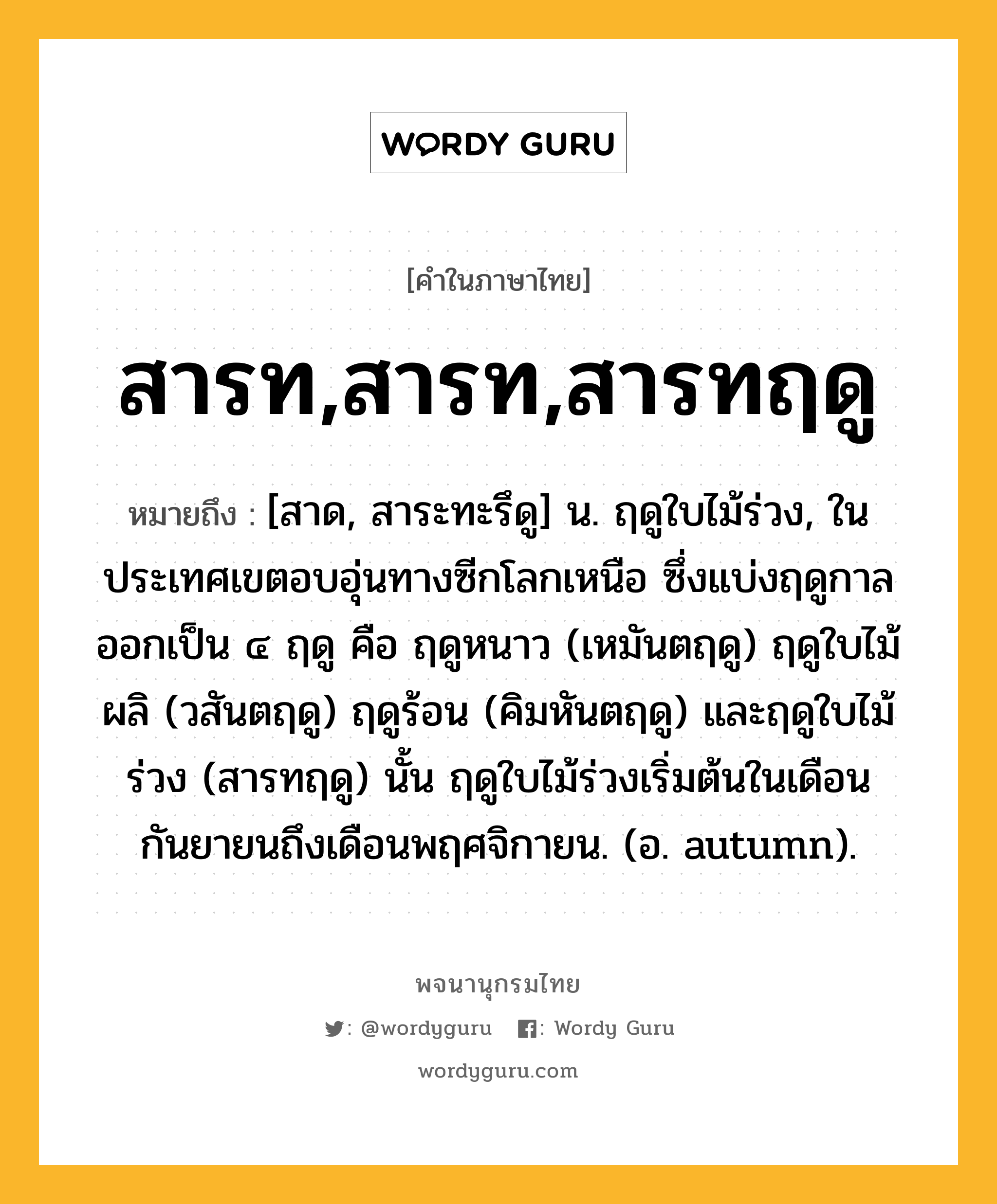 สารท,สารท,สารทฤดู หมายถึงอะไร?, คำในภาษาไทย สารท,สารท,สารทฤดู หมายถึง [สาด, สาระทะรึดู] น. ฤดูใบไม้ร่วง, ในประเทศเขตอบอุ่นทางซีกโลกเหนือ ซึ่งแบ่งฤดูกาลออกเป็น ๔ ฤดู คือ ฤดูหนาว (เหมันตฤดู) ฤดูใบไม้ผลิ (วสันตฤดู) ฤดูร้อน (คิมหันตฤดู) และฤดูใบไม้ร่วง (สารทฤดู) นั้น ฤดูใบไม้ร่วงเริ่มต้นในเดือนกันยายนถึงเดือนพฤศจิกายน. (อ. autumn).