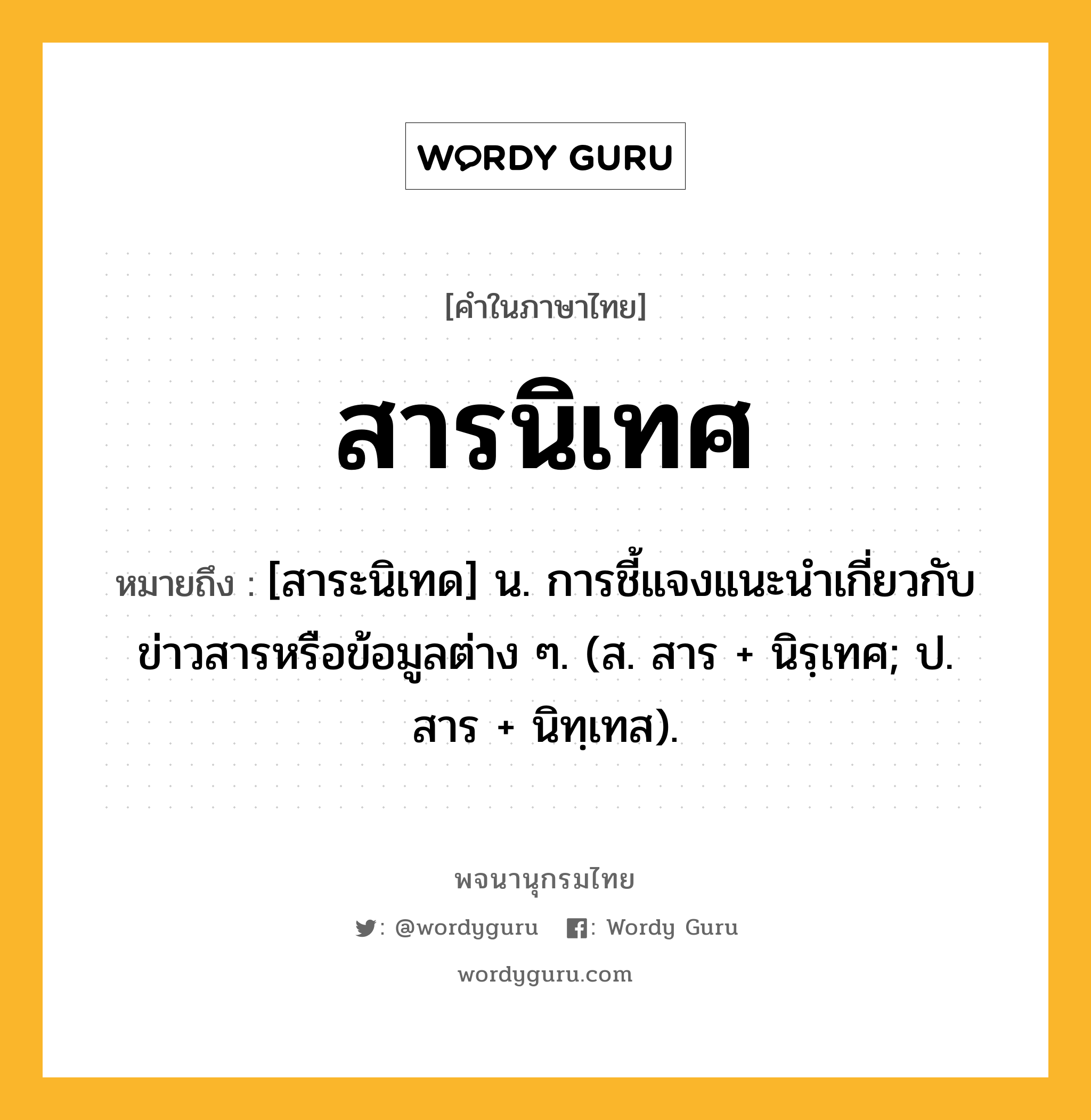 สารนิเทศ ความหมาย หมายถึงอะไร?, คำในภาษาไทย สารนิเทศ หมายถึง [สาระนิเทด] น. การชี้แจงแนะนําเกี่ยวกับข่าวสารหรือข้อมูลต่าง ๆ. (ส. สาร + นิรฺเทศ; ป. สาร + นิทฺเทส).