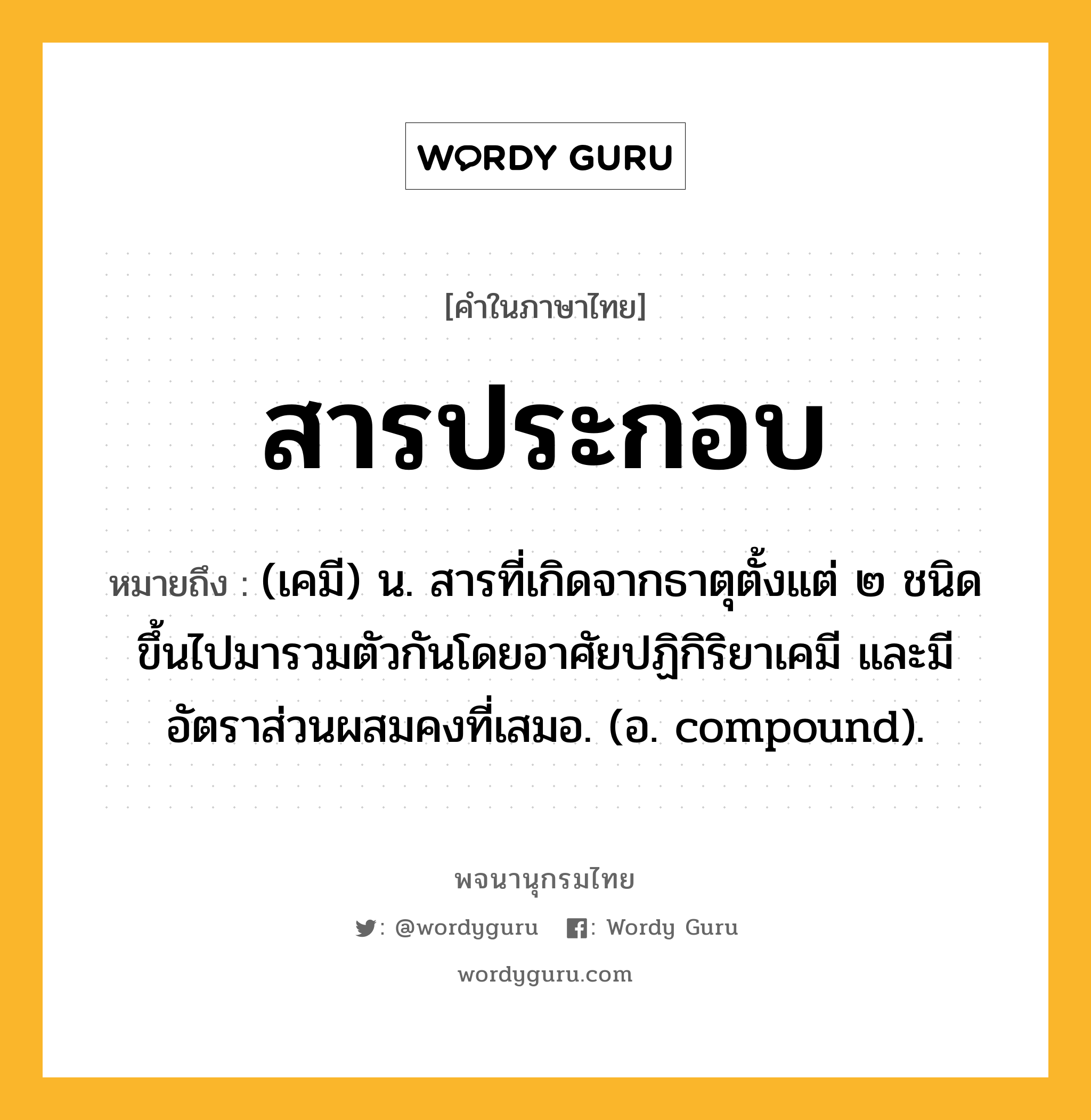 สารประกอบ ความหมาย หมายถึงอะไร?, คำในภาษาไทย สารประกอบ หมายถึง (เคมี) น. สารที่เกิดจากธาตุตั้งแต่ ๒ ชนิดขึ้นไปมารวมตัวกันโดยอาศัยปฏิกิริยาเคมี และมีอัตราส่วนผสมคงที่เสมอ. (อ. compound).