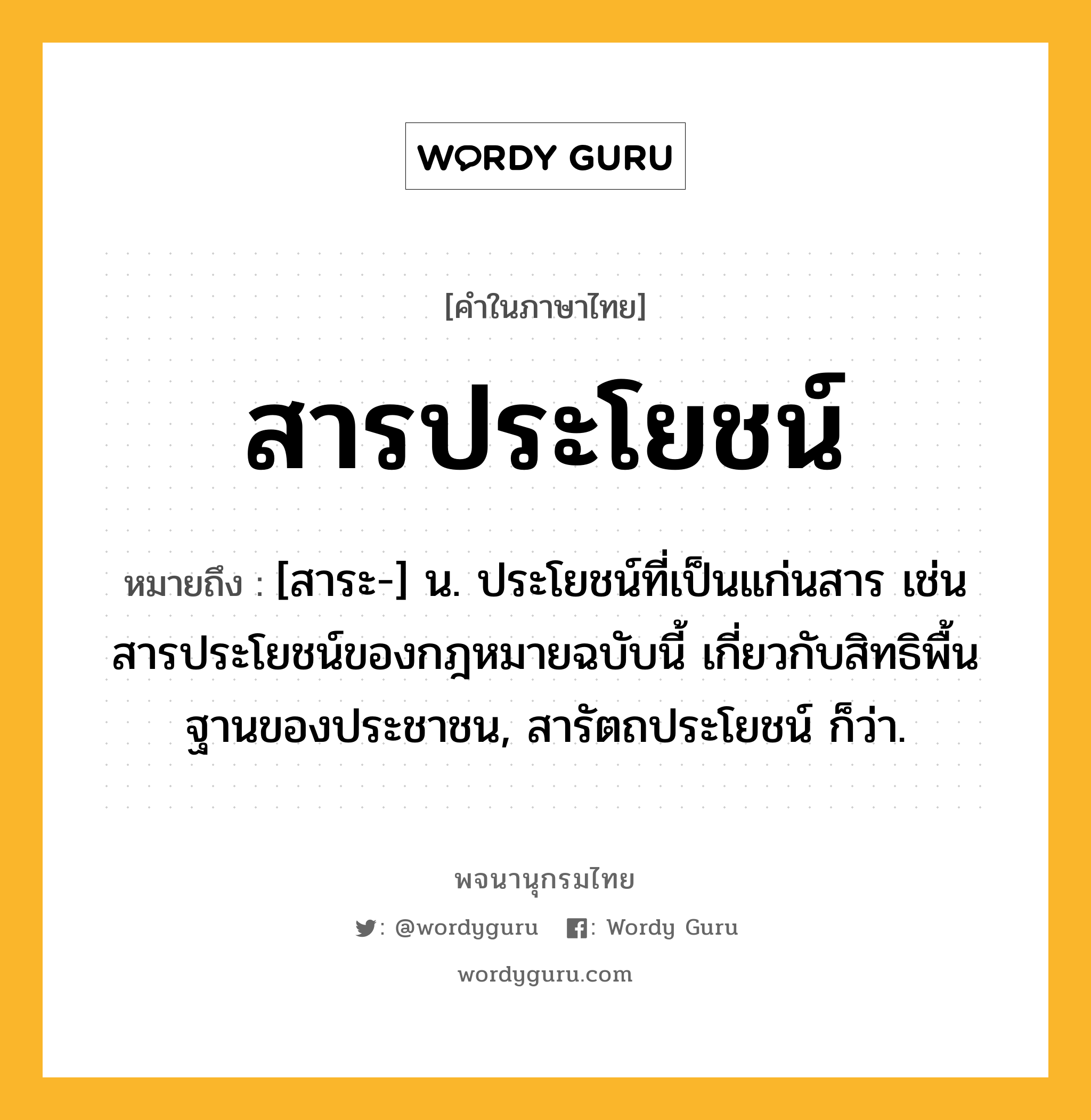 สารประโยชน์ หมายถึงอะไร?, คำในภาษาไทย สารประโยชน์ หมายถึง [สาระ-] น. ประโยชน์ที่เป็นแก่นสาร เช่น สารประโยชน์ของกฎหมายฉบับนี้ เกี่ยวกับสิทธิพื้นฐานของประชาชน, สารัตถประโยชน์ ก็ว่า.