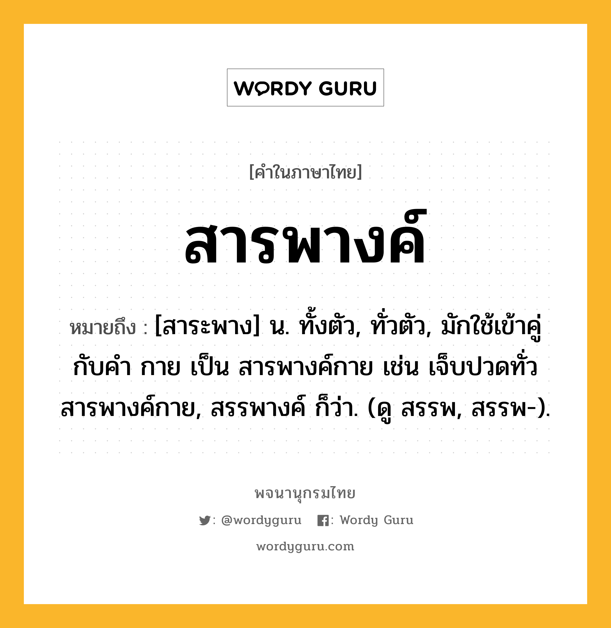 สารพางค์ หมายถึงอะไร?, คำในภาษาไทย สารพางค์ หมายถึง [สาระพาง] น. ทั้งตัว, ทั่วตัว, มักใช้เข้าคู่กับคำ กาย เป็น สารพางค์กาย เช่น เจ็บปวดทั่วสารพางค์กาย, สรรพางค์ ก็ว่า. (ดู สรรพ, สรรพ-).