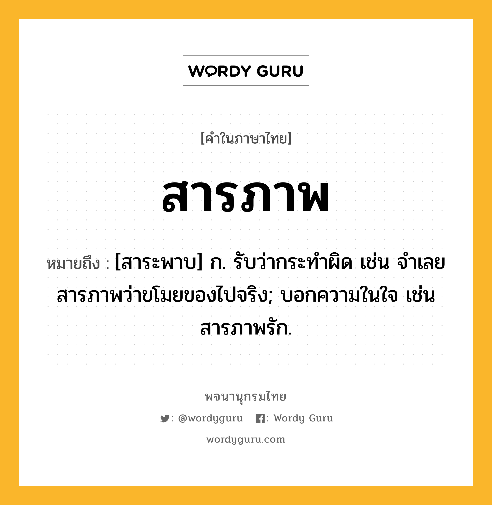 สารภาพ หมายถึงอะไร?, คำในภาษาไทย สารภาพ หมายถึง [สาระพาบ] ก. รับว่ากระทำผิด เช่น จำเลยสารภาพว่าขโมยของไปจริง; บอกความในใจ เช่น สารภาพรัก.