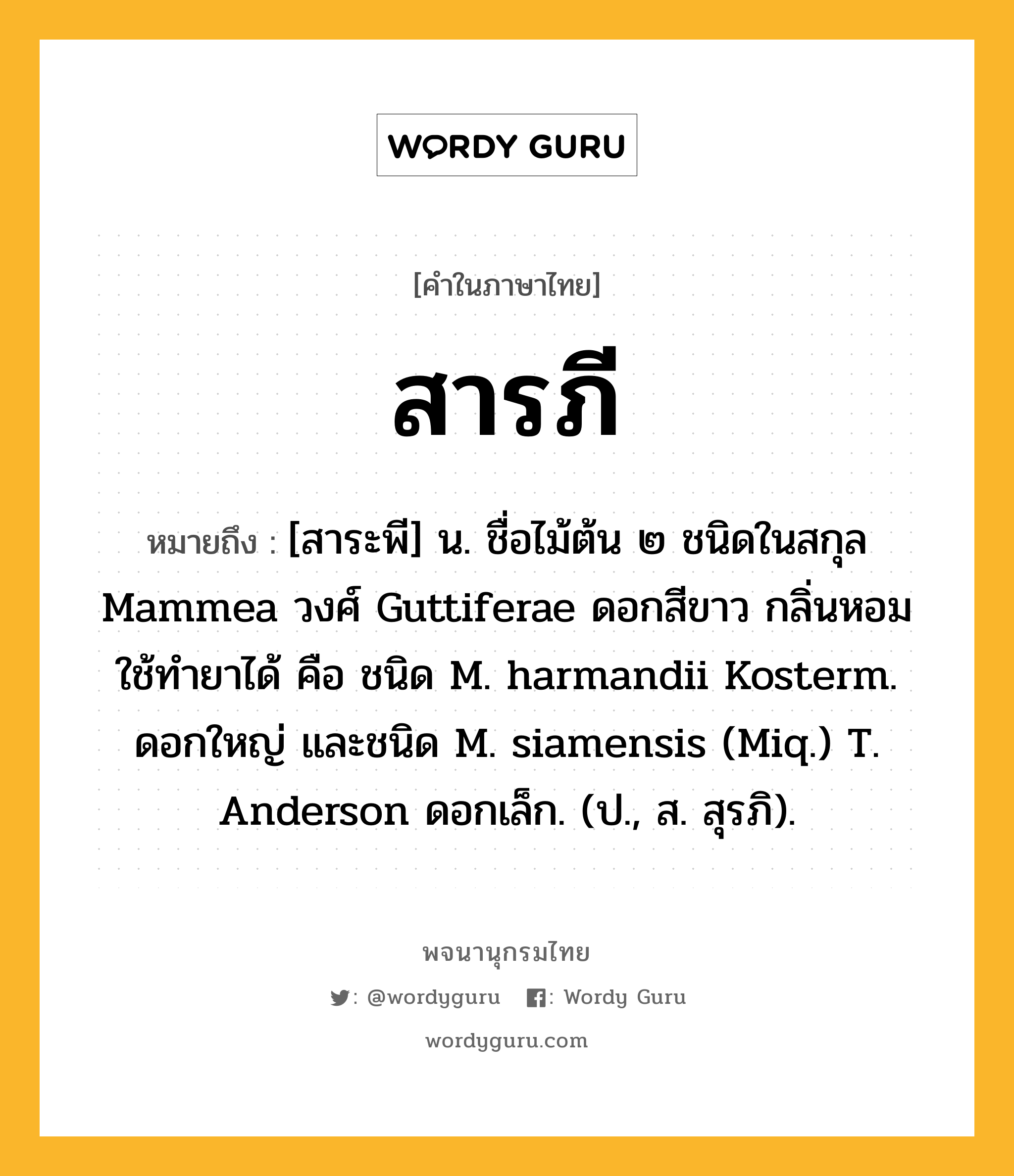 สารภี หมายถึงอะไร?, คำในภาษาไทย สารภี หมายถึง [สาระพี] น. ชื่อไม้ต้น ๒ ชนิดในสกุล Mammea วงศ์ Guttiferae ดอกสีขาว กลิ่นหอม ใช้ทํายาได้ คือ ชนิด M. harmandii Kosterm. ดอกใหญ่ และชนิด M. siamensis (Miq.) T. Anderson ดอกเล็ก. (ป., ส. สุรภิ).