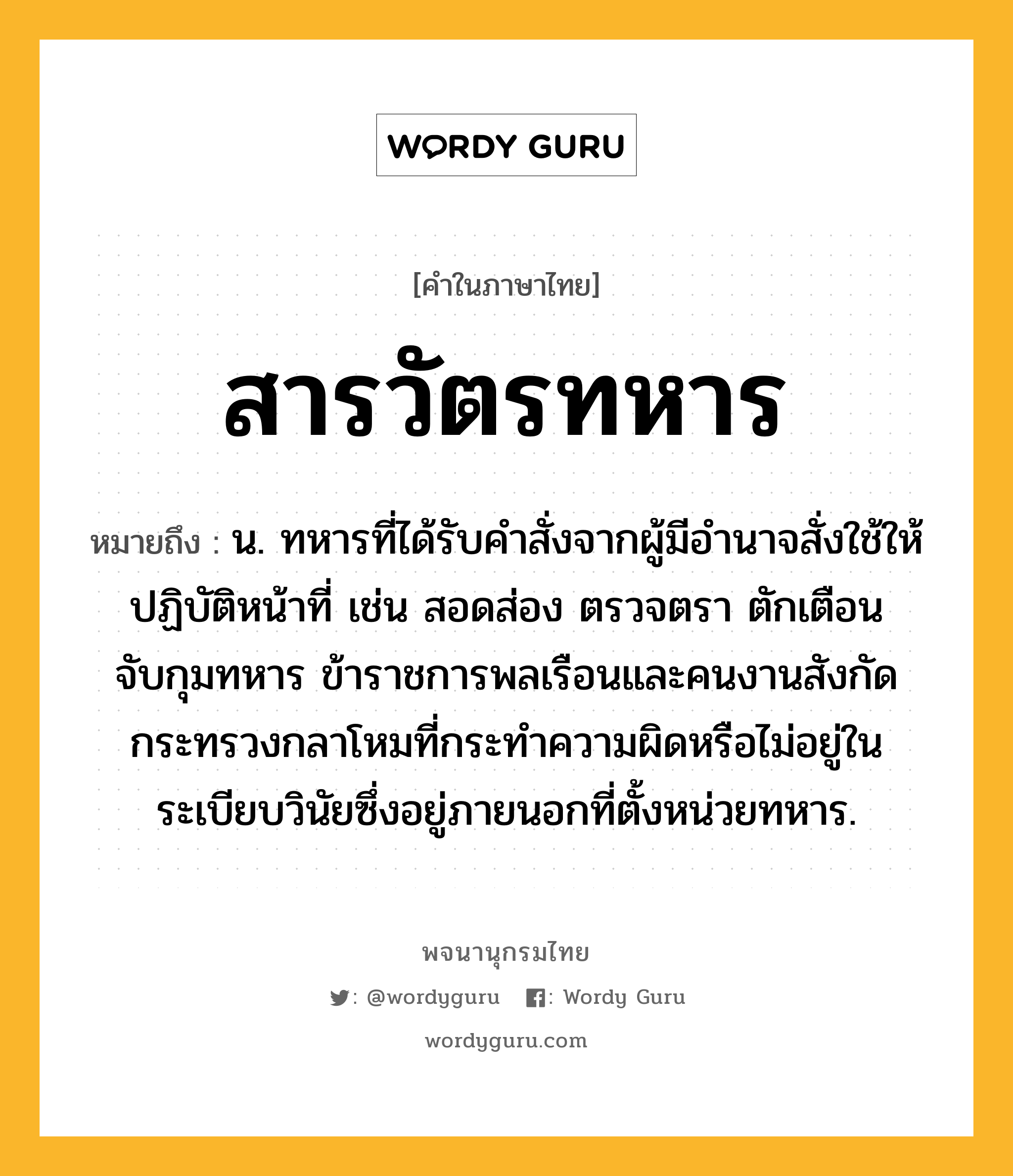 สารวัตรทหาร หมายถึงอะไร?, คำในภาษาไทย สารวัตรทหาร หมายถึง น. ทหารที่ได้รับคำสั่งจากผู้มีอำนาจสั่งใช้ให้ปฏิบัติหน้าที่ เช่น สอดส่อง ตรวจตรา ตักเตือน จับกุมทหาร ข้าราชการพลเรือนและคนงานสังกัดกระทรวงกลาโหมที่กระทำความผิดหรือไม่อยู่ในระเบียบวินัยซึ่งอยู่ภายนอกที่ตั้งหน่วยทหาร.