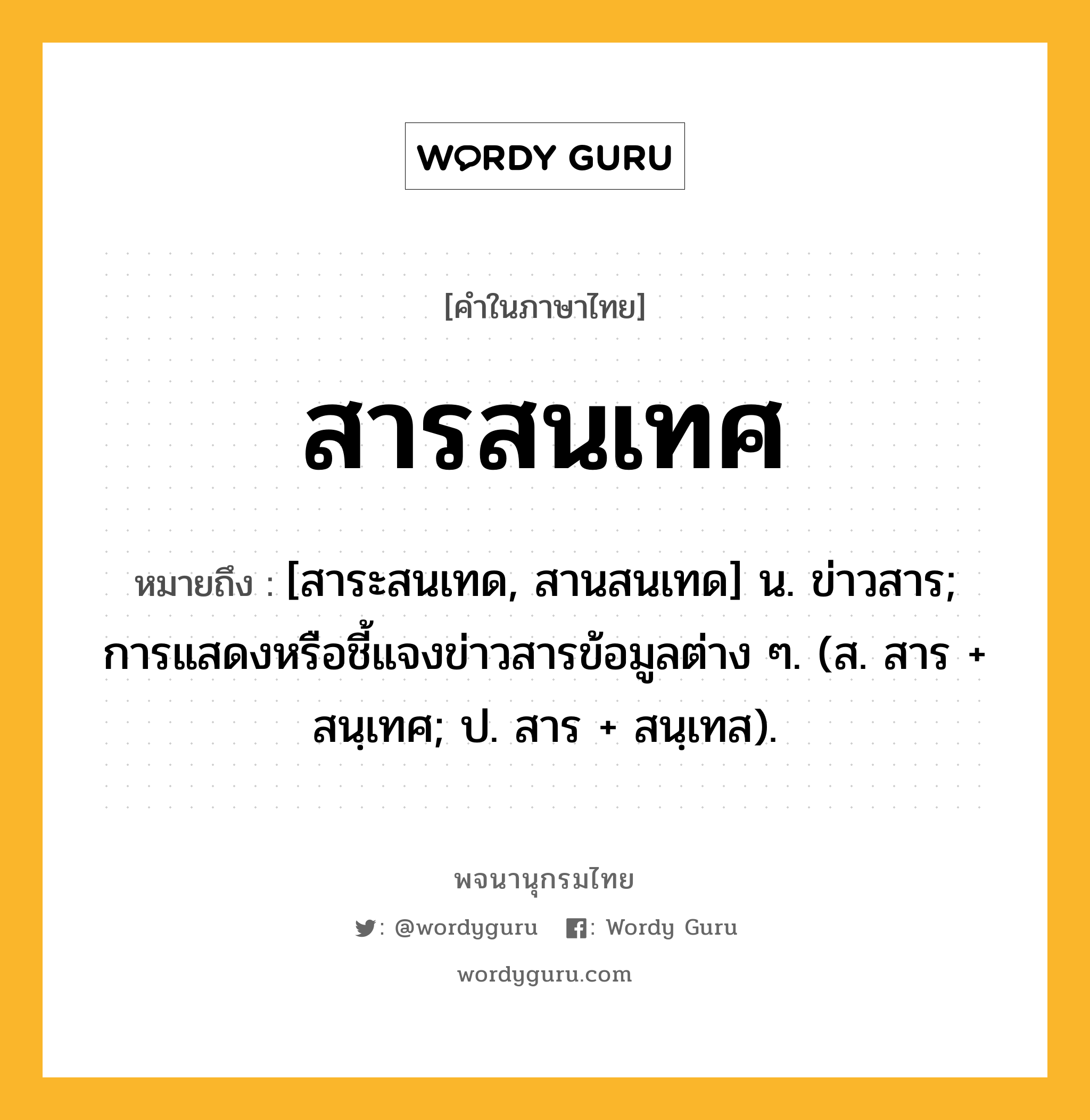 สารสนเทศ หมายถึงอะไร?, คำในภาษาไทย สารสนเทศ หมายถึง [สาระสนเทด, สานสนเทด] น. ข่าวสาร; การแสดงหรือชี้แจงข่าวสารข้อมูลต่าง ๆ. (ส. สาร + สนฺเทศ; ป. สาร + สนฺเทส).