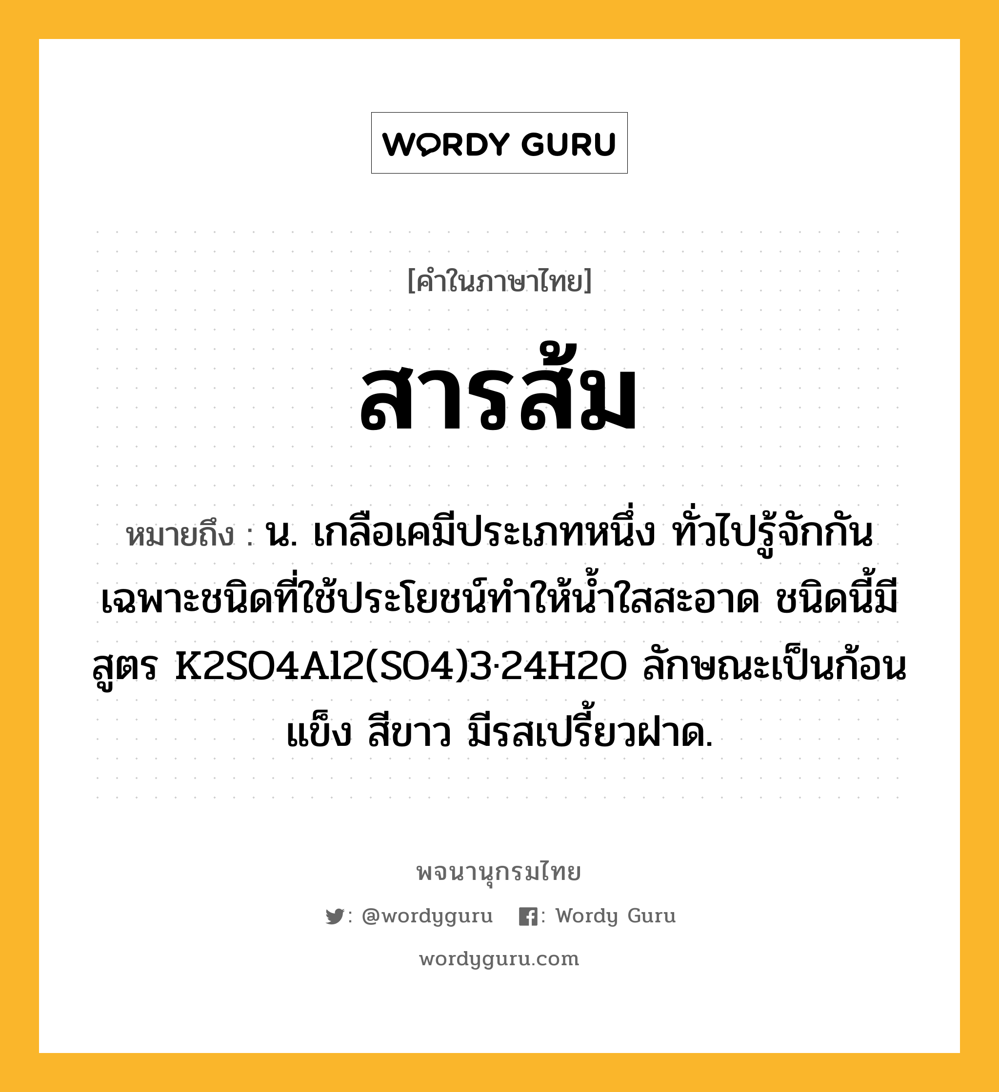 สารส้ม หมายถึงอะไร?, คำในภาษาไทย สารส้ม หมายถึง น. เกลือเคมีประเภทหนึ่ง ทั่วไปรู้จักกันเฉพาะชนิดที่ใช้ประโยชน์ทําให้นํ้าใสสะอาด ชนิดนี้มีสูตร K2SO4Al2(SO4)3·24H2O ลักษณะเป็นก้อนแข็ง สีขาว มีรสเปรี้ยวฝาด.