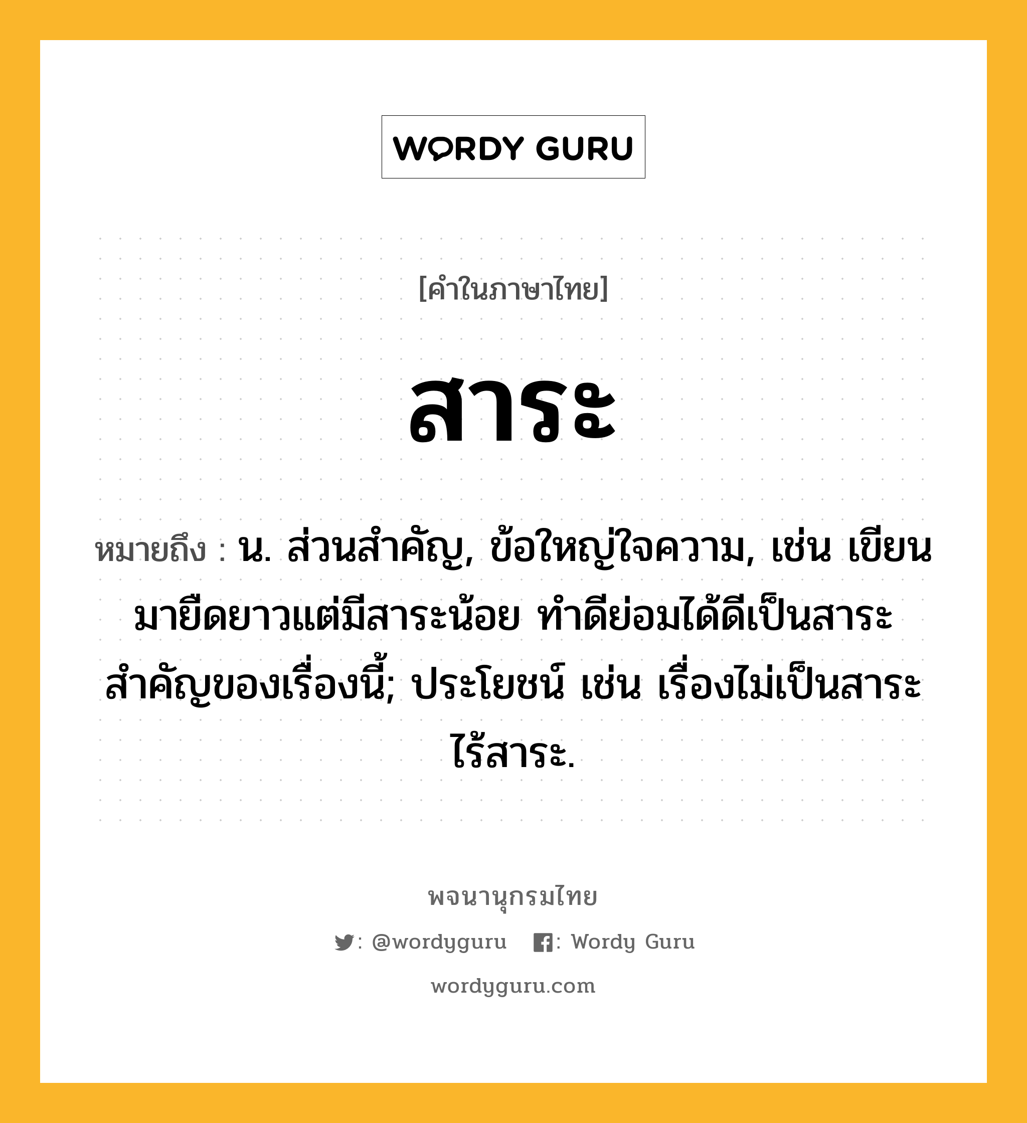 สาระ หมายถึงอะไร?, คำในภาษาไทย สาระ หมายถึง น. ส่วนสำคัญ, ข้อใหญ่ใจความ, เช่น เขียนมายืดยาวแต่มีสาระน้อย ทำดีย่อมได้ดีเป็นสาระสำคัญของเรื่องนี้; ประโยชน์ เช่น เรื่องไม่เป็นสาระ ไร้สาระ.