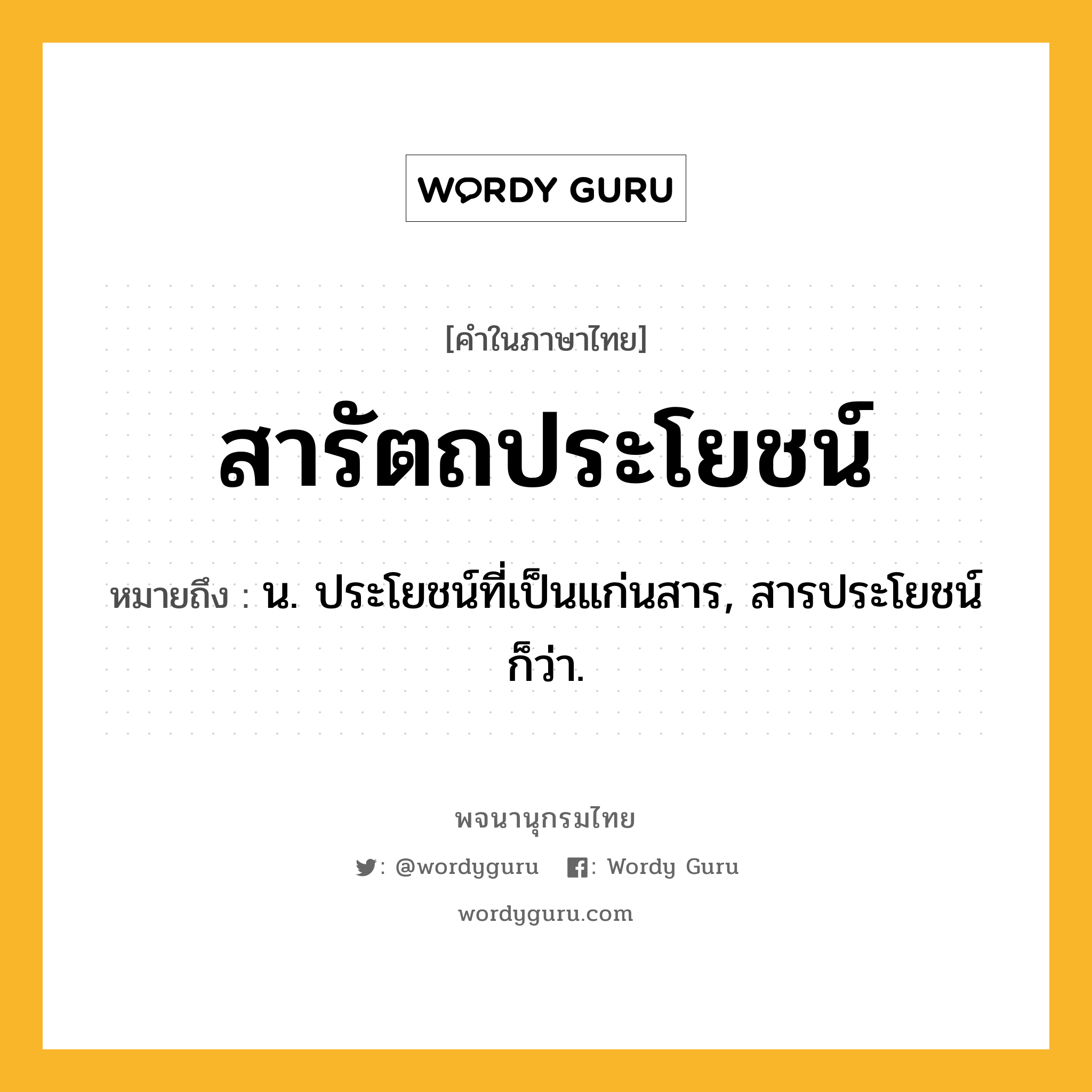 สารัตถประโยชน์ หมายถึงอะไร?, คำในภาษาไทย สารัตถประโยชน์ หมายถึง น. ประโยชน์ที่เป็นแก่นสาร, สารประโยชน์ ก็ว่า.