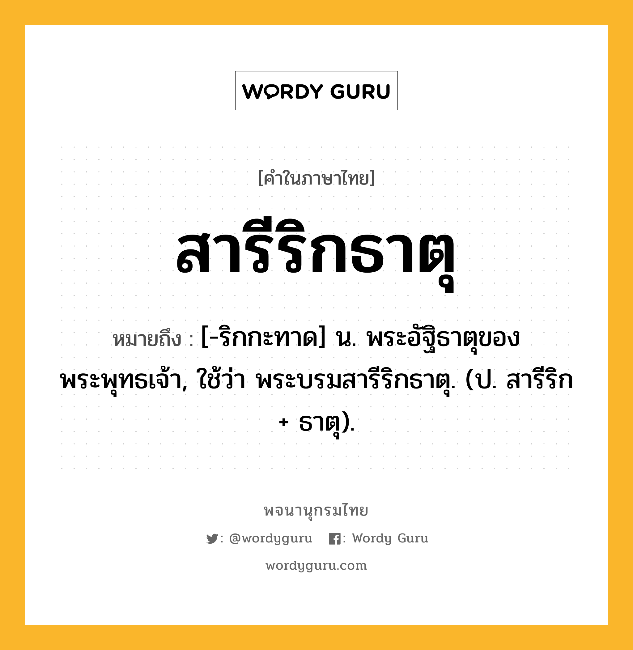 สารีริกธาตุ หมายถึงอะไร?, คำในภาษาไทย สารีริกธาตุ หมายถึง [-ริกกะทาด] น. พระอัฐิธาตุของพระพุทธเจ้า, ใช้ว่า พระบรมสารีริกธาตุ. (ป. สารีริก + ธาตุ).