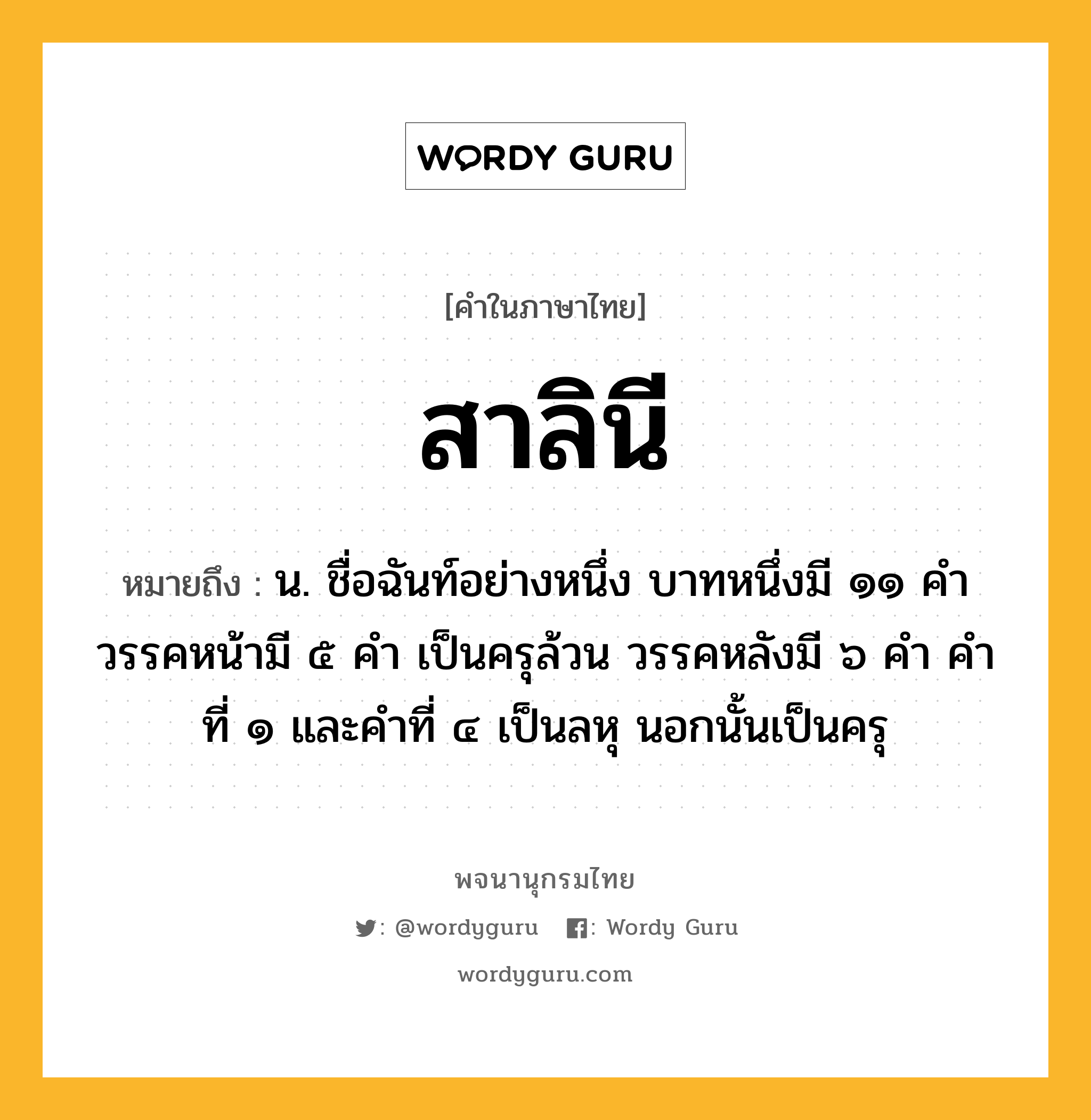 สาลินี หมายถึงอะไร?, คำในภาษาไทย สาลินี หมายถึง น. ชื่อฉันท์อย่างหนึ่ง บาทหนึ่งมี ๑๑ คํา วรรคหน้ามี ๕ คํา เป็นครุล้วน วรรคหลังมี ๖ คํา คําที่ ๑ และคําที่ ๔ เป็นลหุ นอกนั้นเป็นครุ