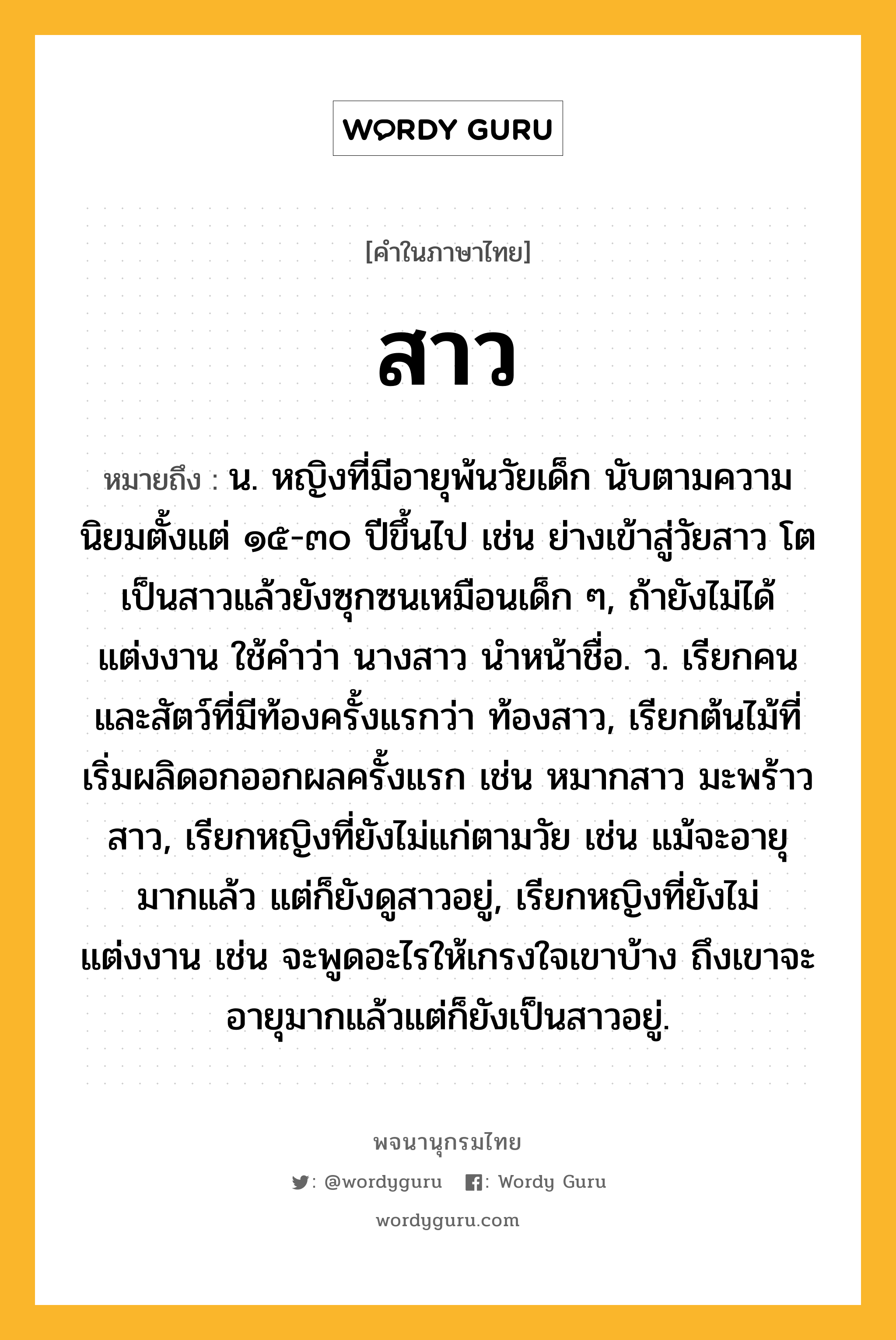 สาว หมายถึงอะไร?, คำในภาษาไทย สาว หมายถึง น. หญิงที่มีอายุพ้นวัยเด็ก นับตามความนิยมตั้งแต่ ๑๕-๓๐ ปีขึ้นไป เช่น ย่างเข้าสู่วัยสาว โตเป็นสาวแล้วยังซุกซนเหมือนเด็ก ๆ, ถ้ายังไม่ได้แต่งงาน ใช้คําว่า นางสาว นําหน้าชื่อ. ว. เรียกคนและสัตว์ที่มีท้องครั้งแรกว่า ท้องสาว, เรียกต้นไม้ที่เริ่มผลิดอกออกผลครั้งแรก เช่น หมากสาว มะพร้าวสาว, เรียกหญิงที่ยังไม่แก่ตามวัย เช่น แม้จะอายุมากแล้ว แต่ก็ยังดูสาวอยู่, เรียกหญิงที่ยังไม่แต่งงาน เช่น จะพูดอะไรให้เกรงใจเขาบ้าง ถึงเขาจะอายุมากแล้วแต่ก็ยังเป็นสาวอยู่.