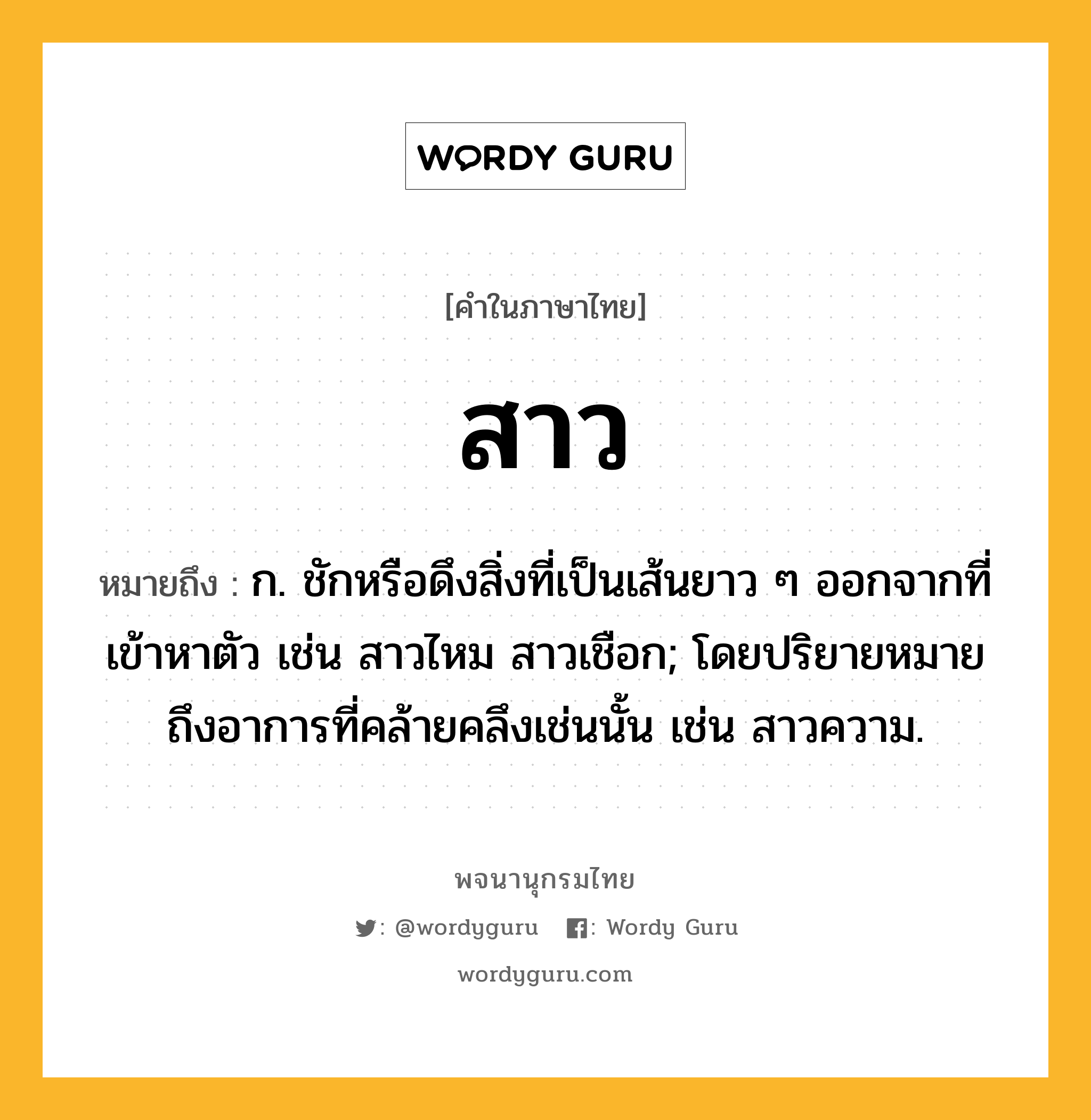 สาว หมายถึงอะไร?, คำในภาษาไทย สาว หมายถึง ก. ชักหรือดึงสิ่งที่เป็นเส้นยาว ๆ ออกจากที่เข้าหาตัว เช่น สาวไหม สาวเชือก; โดยปริยายหมายถึงอาการที่คล้ายคลึงเช่นนั้น เช่น สาวความ.