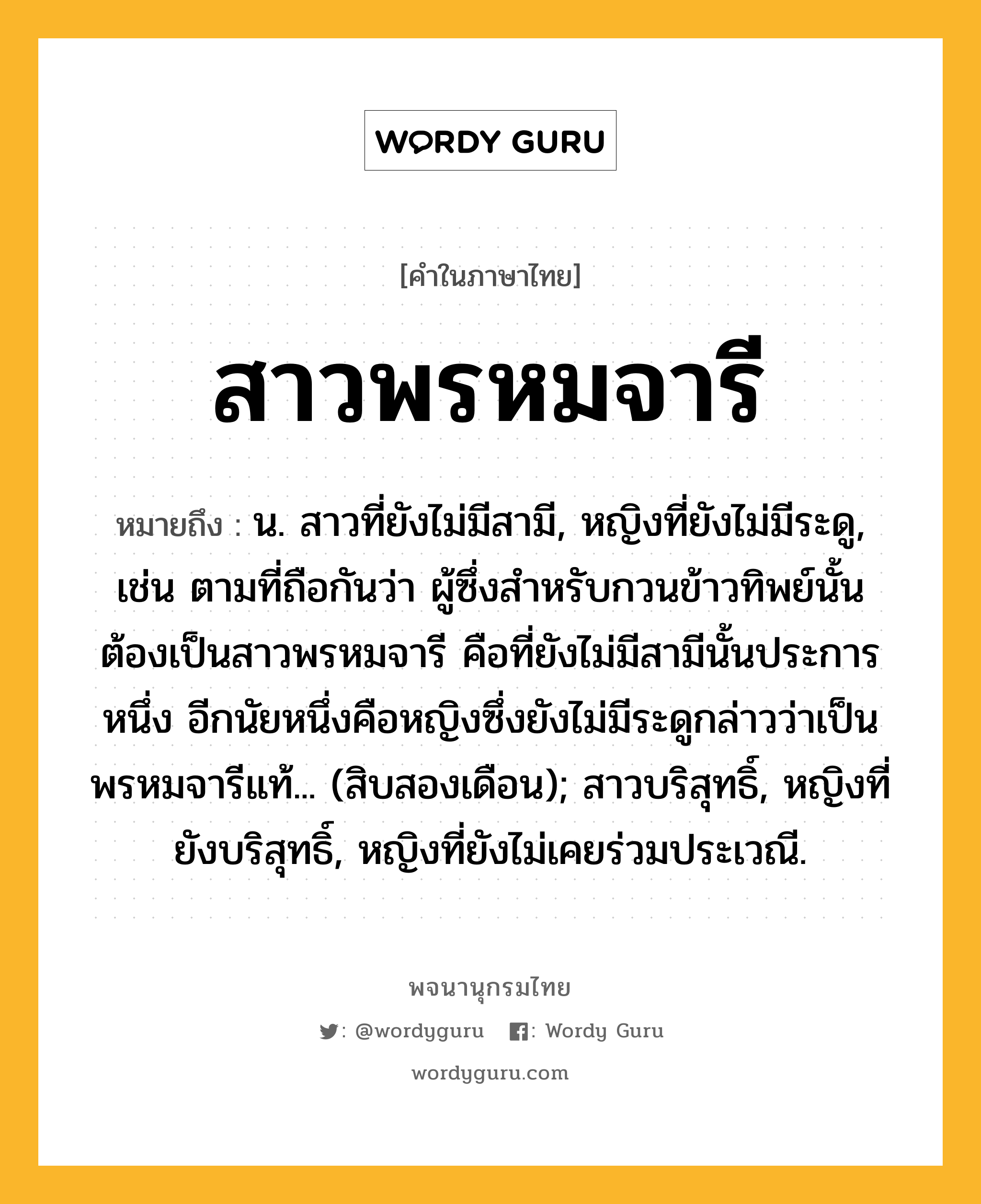 สาวพรหมจารี หมายถึงอะไร?, คำในภาษาไทย สาวพรหมจารี หมายถึง น. สาวที่ยังไม่มีสามี, หญิงที่ยังไม่มีระดู, เช่น ตามที่ถือกันว่า ผู้ซึ่งสำหรับกวนข้าวทิพย์นั้นต้องเป็นสาวพรหมจารี คือที่ยังไม่มีสามีนั้นประการหนึ่ง อีกนัยหนึ่งคือหญิงซึ่งยังไม่มีระดูกล่าวว่าเป็นพรหมจารีแท้... (สิบสองเดือน); สาวบริสุทธิ์, หญิงที่ยังบริสุทธิ์, หญิงที่ยังไม่เคยร่วมประเวณี.