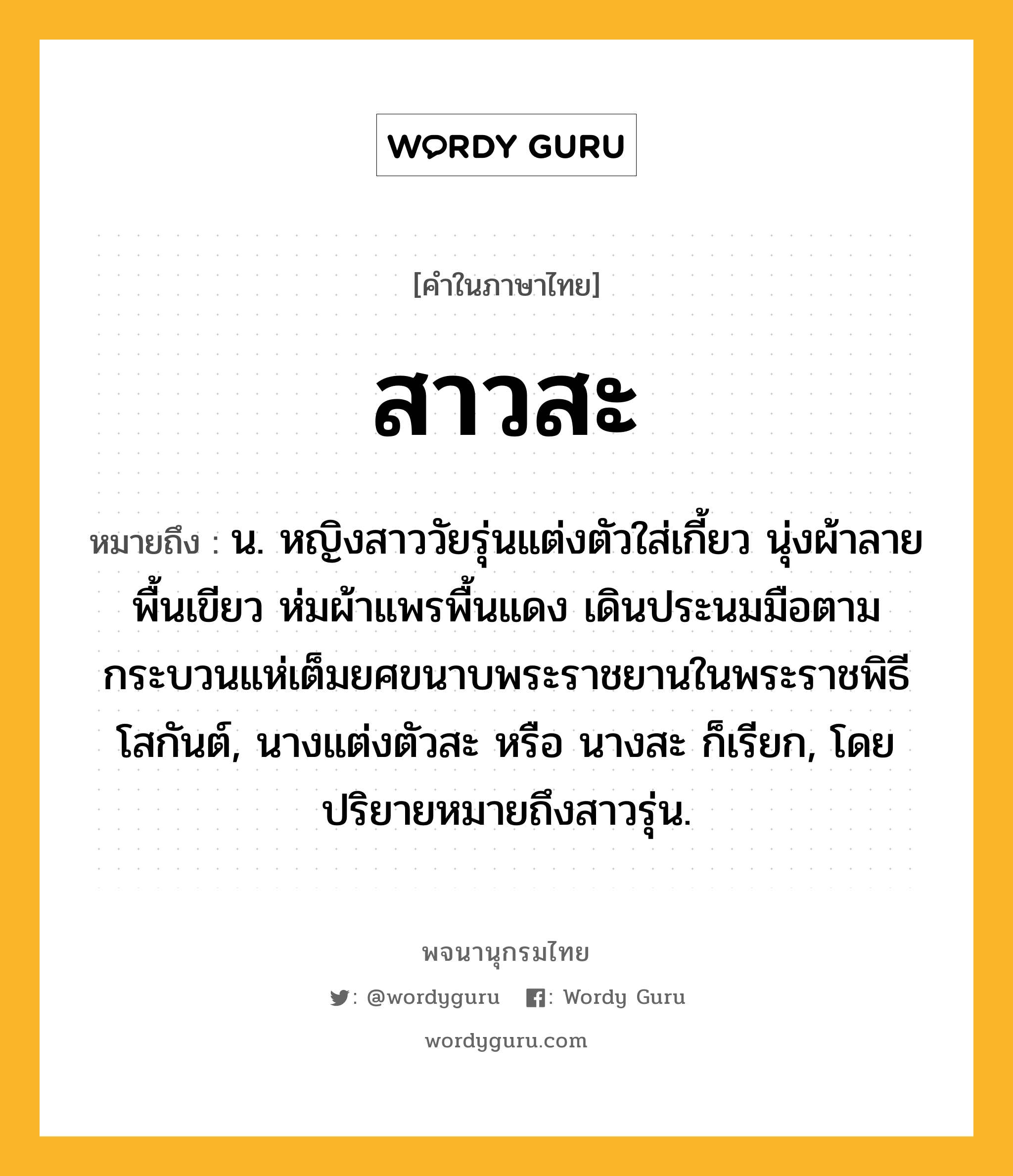 สาวสะ หมายถึงอะไร?, คำในภาษาไทย สาวสะ หมายถึง น. หญิงสาววัยรุ่นแต่งตัวใส่เกี้ยว นุ่งผ้าลายพื้นเขียว ห่มผ้าแพรพื้นแดง เดินประนมมือตามกระบวนแห่เต็มยศขนาบพระราชยานในพระราชพิธีโสกันต์, นางแต่งตัวสะ หรือ นางสะ ก็เรียก, โดยปริยายหมายถึงสาวรุ่น.