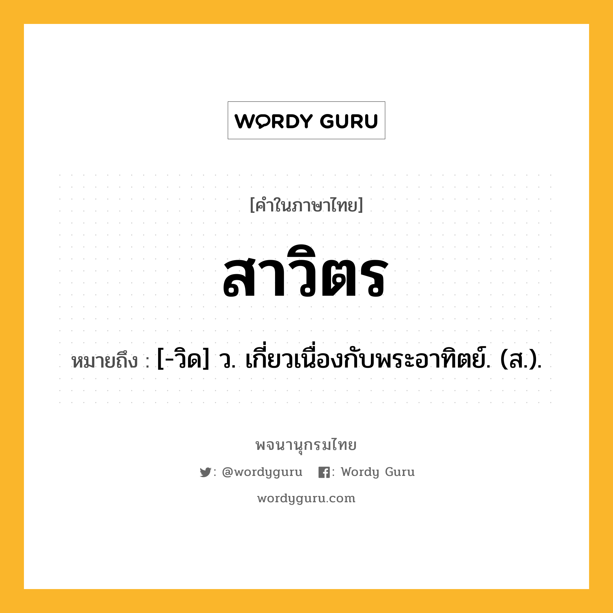 สาวิตร หมายถึงอะไร?, คำในภาษาไทย สาวิตร หมายถึง [-วิด] ว. เกี่ยวเนื่องกับพระอาทิตย์. (ส.).