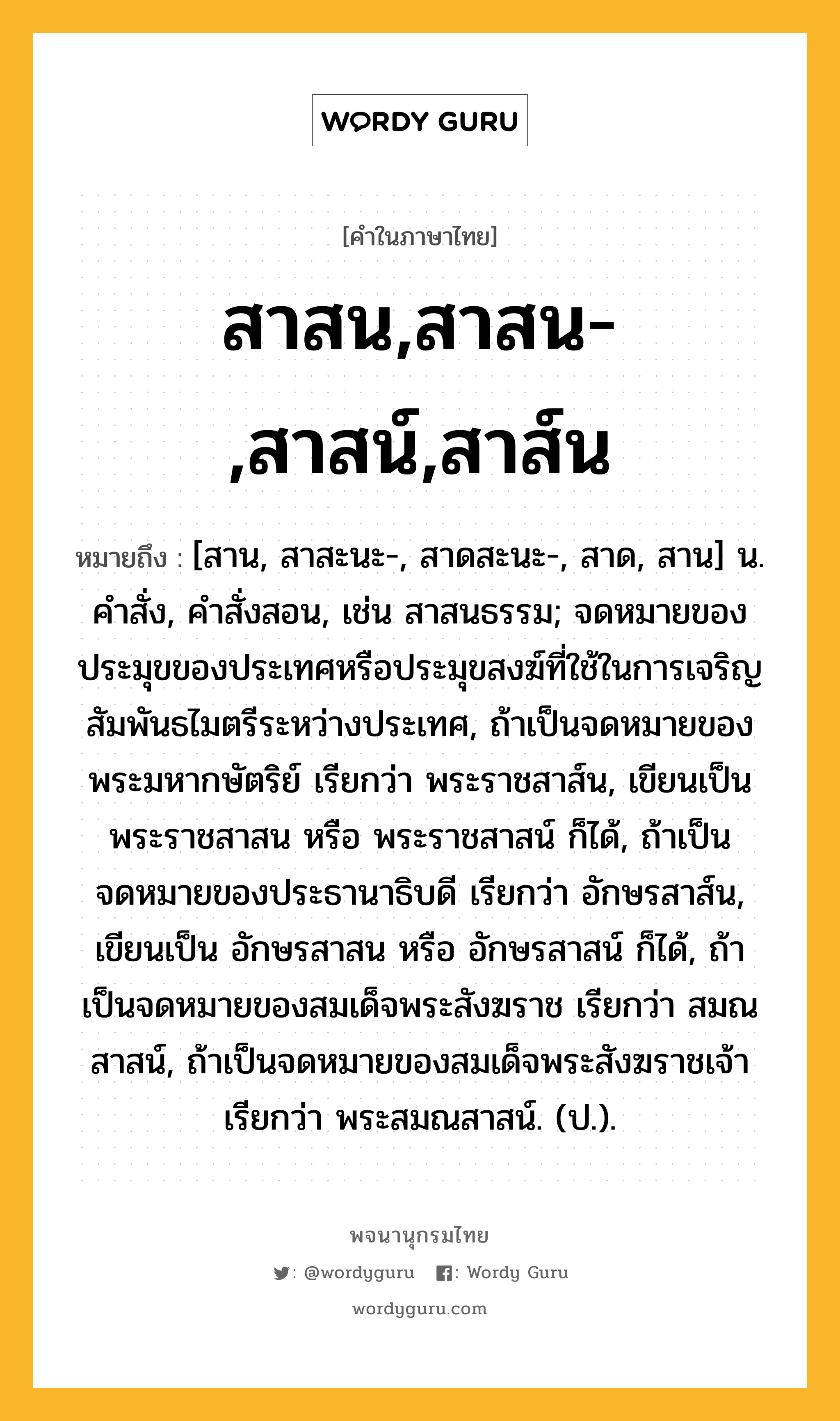 สาสน,สาสน-,สาสน์,สาส์น หมายถึงอะไร?, คำในภาษาไทย สาสน,สาสน-,สาสน์,สาส์น หมายถึง [สาน, สาสะนะ-, สาดสะนะ-, สาด, สาน] น. คําสั่ง, คําสั่งสอน, เช่น สาสนธรรม; จดหมายของประมุขของประเทศหรือประมุขสงฆ์ที่ใช้ในการเจริญสัมพันธไมตรีระหว่างประเทศ, ถ้าเป็นจดหมายของพระมหากษัตริย์ เรียกว่า พระราชสาส์น, เขียนเป็น พระราชสาสน หรือ พระราชสาสน์ ก็ได้, ถ้าเป็นจดหมายของประธานาธิบดี เรียกว่า อักษรสาส์น, เขียนเป็น อักษรสาสน หรือ อักษรสาสน์ ก็ได้, ถ้าเป็นจดหมายของสมเด็จพระสังฆราช เรียกว่า สมณสาสน์, ถ้าเป็นจดหมายของสมเด็จพระสังฆราชเจ้า เรียกว่า พระสมณสาสน์. (ป.).