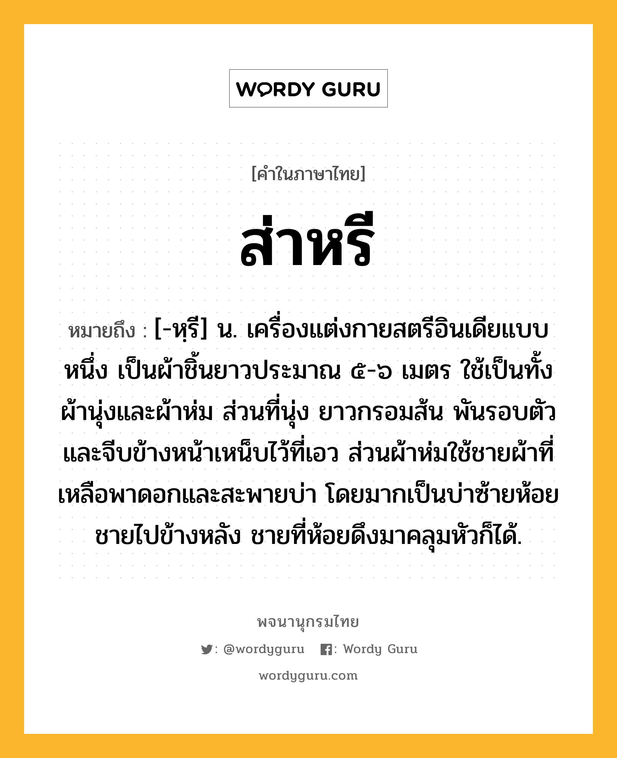 ส่าหรี หมายถึงอะไร?, คำในภาษาไทย ส่าหรี หมายถึง [-หฺรี] น. เครื่องแต่งกายสตรีอินเดียแบบหนึ่ง เป็นผ้าชิ้นยาวประมาณ ๕-๖ เมตร ใช้เป็นทั้งผ้านุ่งและผ้าห่ม ส่วนที่นุ่ง ยาวกรอมส้น พันรอบตัวและจีบข้างหน้าเหน็บไว้ที่เอว ส่วนผ้าห่มใช้ชายผ้าที่เหลือพาดอกและสะพายบ่า โดยมากเป็นบ่าซ้ายห้อยชายไปข้างหลัง ชายที่ห้อยดึงมาคลุมหัวก็ได้.