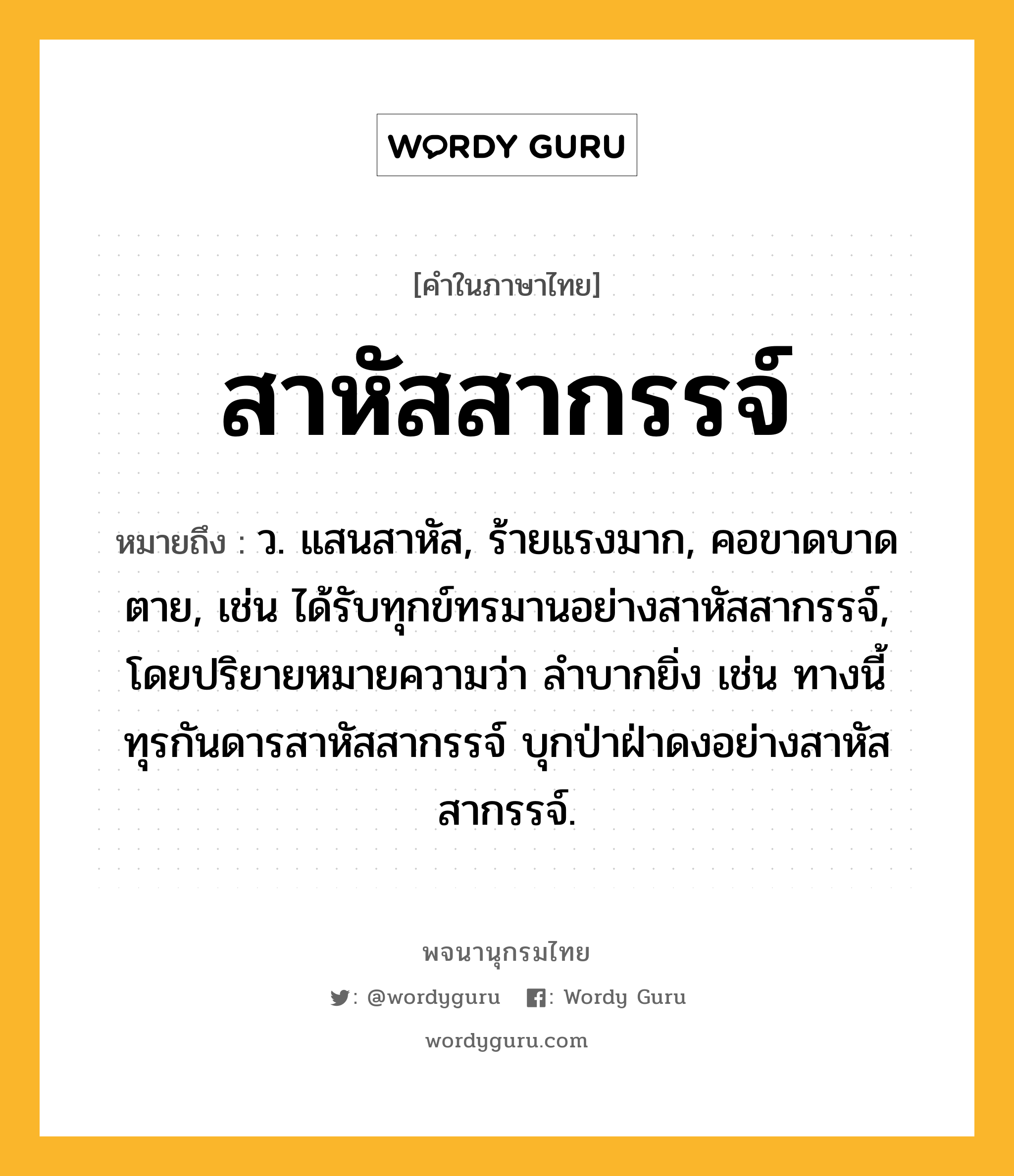 สาหัสสากรรจ์ หมายถึงอะไร?, คำในภาษาไทย สาหัสสากรรจ์ หมายถึง ว. แสนสาหัส, ร้ายแรงมาก, คอขาดบาดตาย, เช่น ได้รับทุกข์ทรมานอย่างสาหัสสากรรจ์, โดยปริยายหมายความว่า ลำบากยิ่ง เช่น ทางนี้ทุรกันดารสาหัสสากรรจ์ บุกป่าฝ่าดงอย่างสาหัสสากรรจ์.