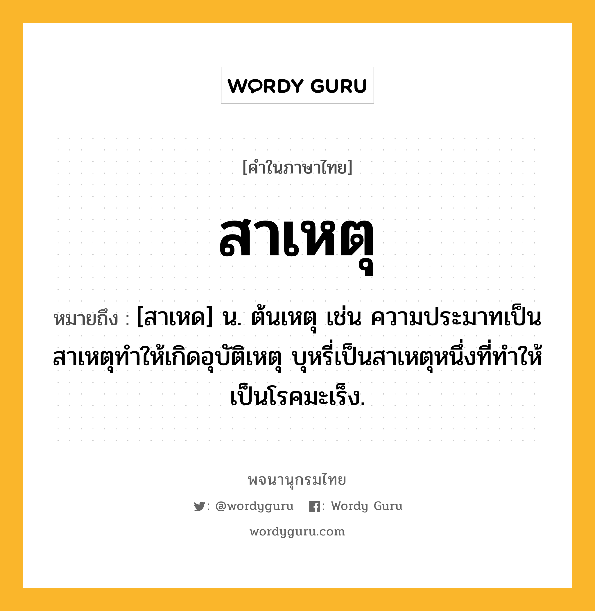 สาเหตุ หมายถึงอะไร?, คำในภาษาไทย สาเหตุ หมายถึง [สาเหด] น. ต้นเหตุ เช่น ความประมาทเป็นสาเหตุทำให้เกิดอุบัติเหตุ บุหรี่เป็นสาเหตุหนึ่งที่ทำให้เป็นโรคมะเร็ง.