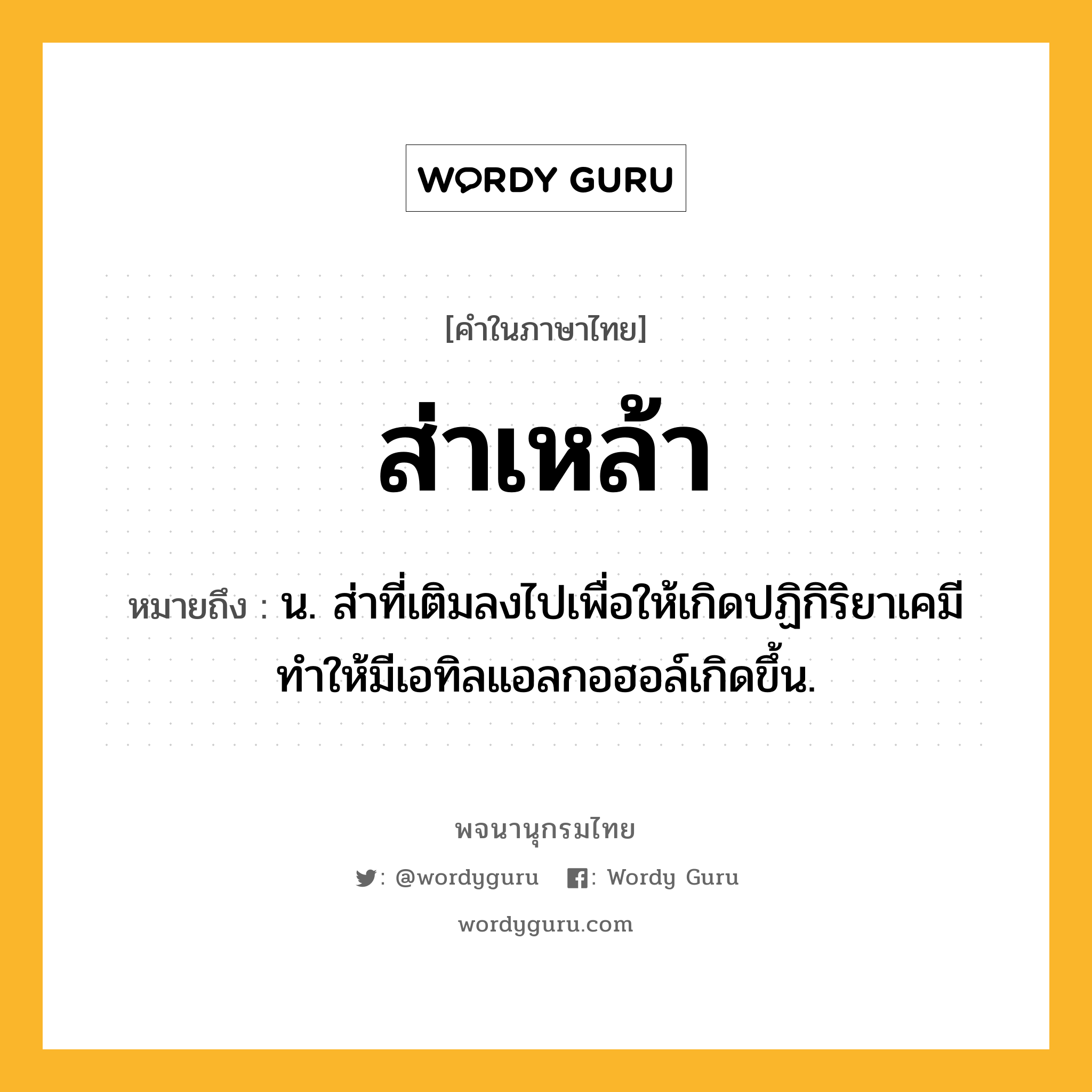 ส่าเหล้า หมายถึงอะไร?, คำในภาษาไทย ส่าเหล้า หมายถึง น. ส่าที่เติมลงไปเพื่อให้เกิดปฏิกิริยาเคมี ทำให้มีเอทิลแอลกอฮอล์เกิดขึ้น.