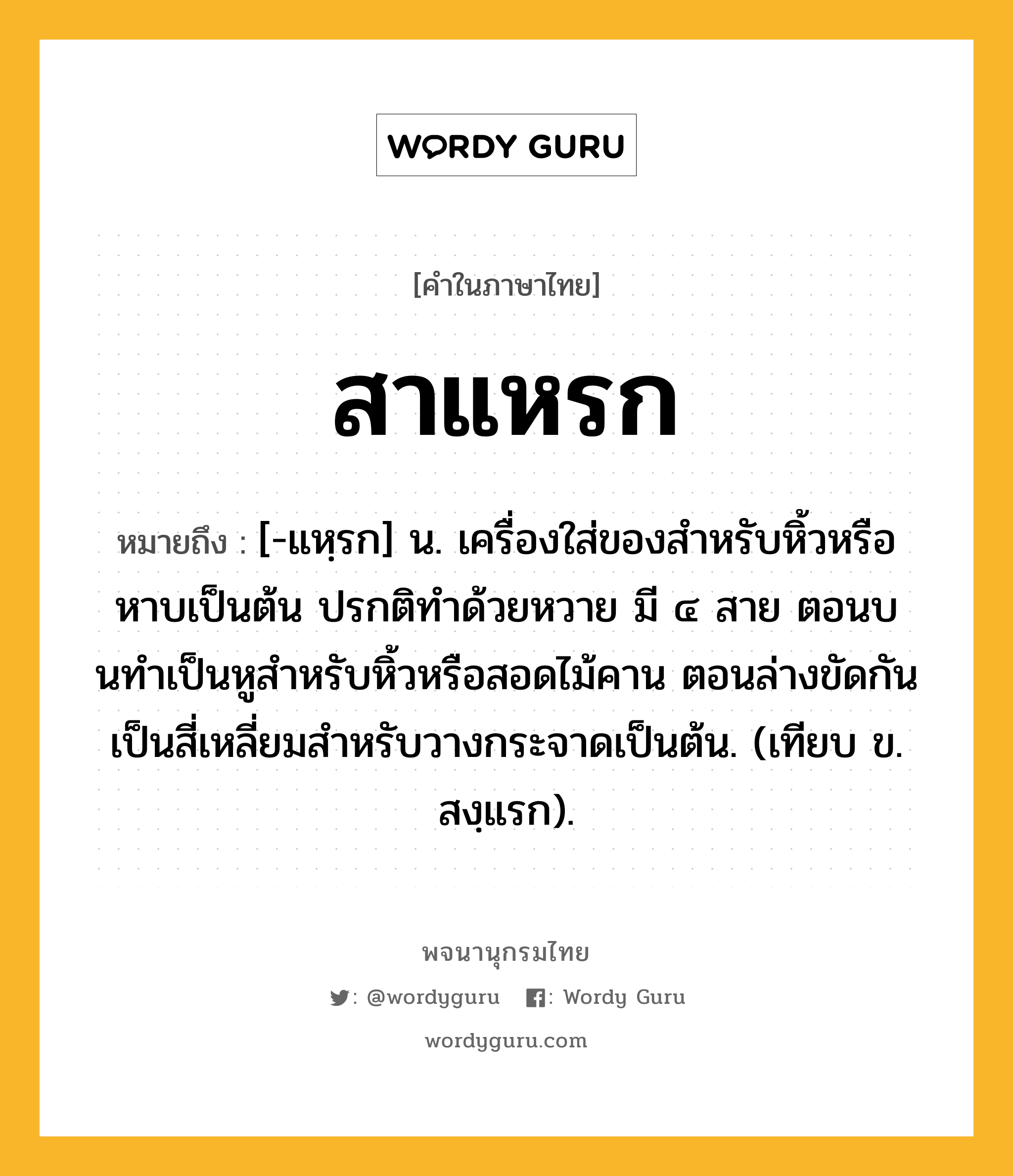 สาแหรก หมายถึงอะไร?, คำในภาษาไทย สาแหรก หมายถึง [-แหฺรก] น. เครื่องใส่ของสําหรับหิ้วหรือหาบเป็นต้น ปรกติทําด้วยหวาย มี ๔ สาย ตอนบนทําเป็นหูสําหรับหิ้วหรือสอดไม้คาน ตอนล่างขัดกันเป็นสี่เหลี่ยมสําหรับวางกระจาดเป็นต้น. (เทียบ ข. สงฺแรก).