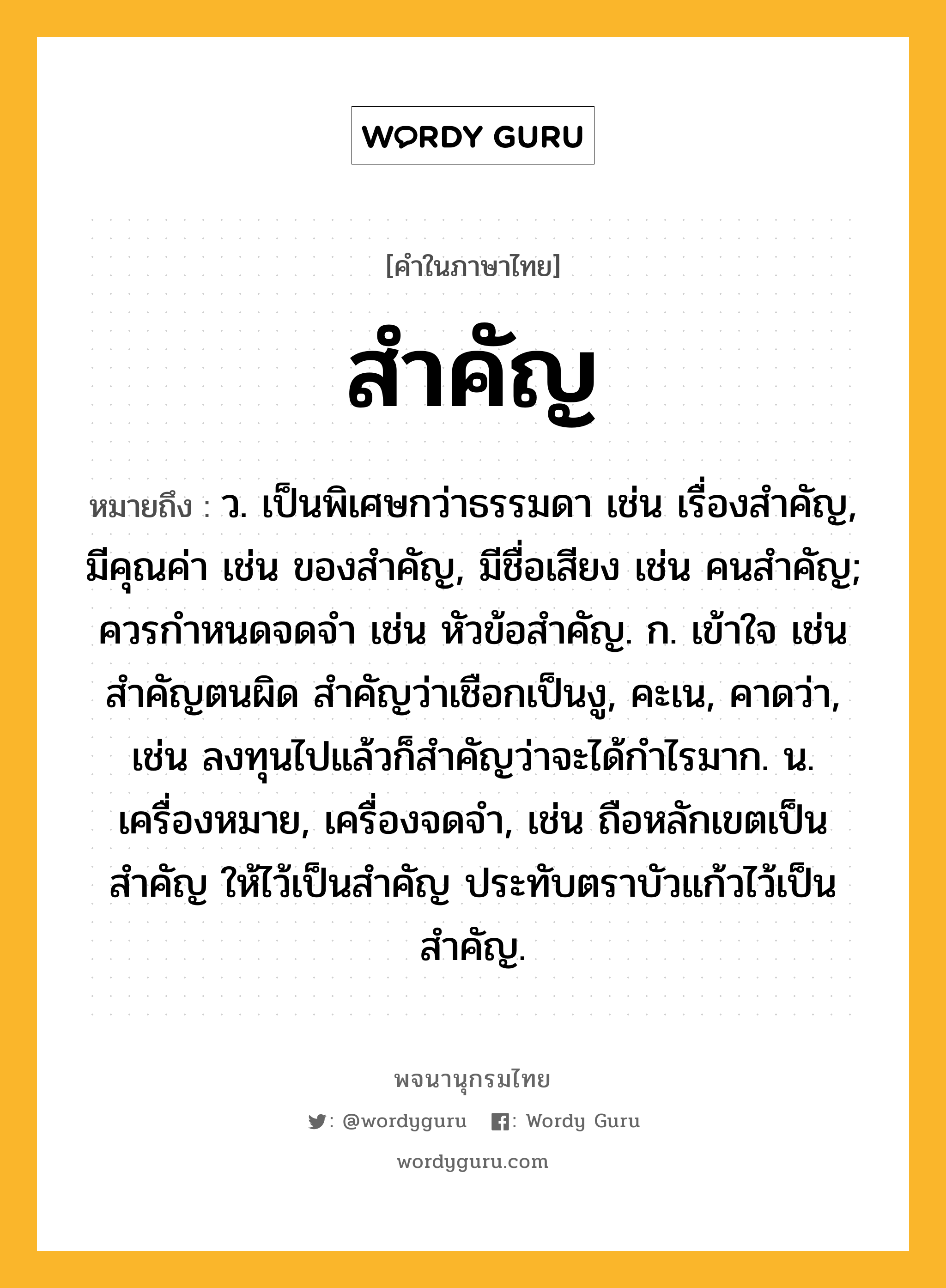 สำคัญ หมายถึงอะไร?, คำในภาษาไทย สำคัญ หมายถึง ว. เป็นพิเศษกว่าธรรมดา เช่น เรื่องสําคัญ, มีคุณค่า เช่น ของสําคัญ, มีชื่อเสียง เช่น คนสําคัญ; ควรกําหนดจดจํา เช่น หัวข้อสำคัญ. ก. เข้าใจ เช่น สำคัญตนผิด สำคัญว่าเชือกเป็นงู, คะเน, คาดว่า, เช่น ลงทุนไปแล้วก็สำคัญว่าจะได้กำไรมาก. น. เครื่องหมาย, เครื่องจดจํา, เช่น ถือหลักเขตเป็นสําคัญ ให้ไว้เป็นสำคัญ ประทับตราบัวแก้วไว้เป็นสำคัญ.