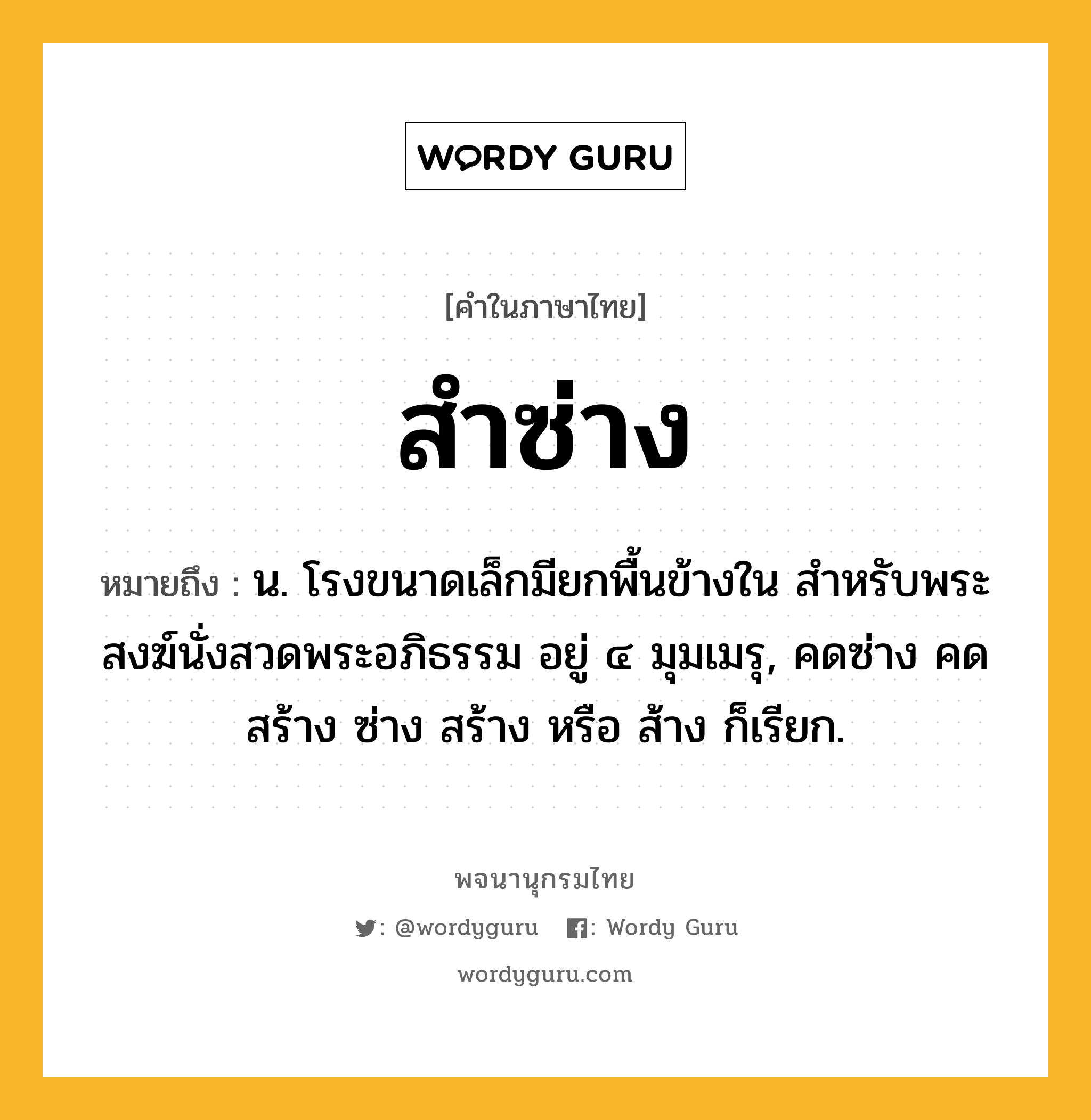 สำซ่าง หมายถึงอะไร?, คำในภาษาไทย สำซ่าง หมายถึง น. โรงขนาดเล็กมียกพื้นข้างใน สําหรับพระสงฆ์นั่งสวดพระอภิธรรม อยู่ ๔ มุมเมรุ, คดซ่าง คดสร้าง ซ่าง สร้าง หรือ ส้าง ก็เรียก.