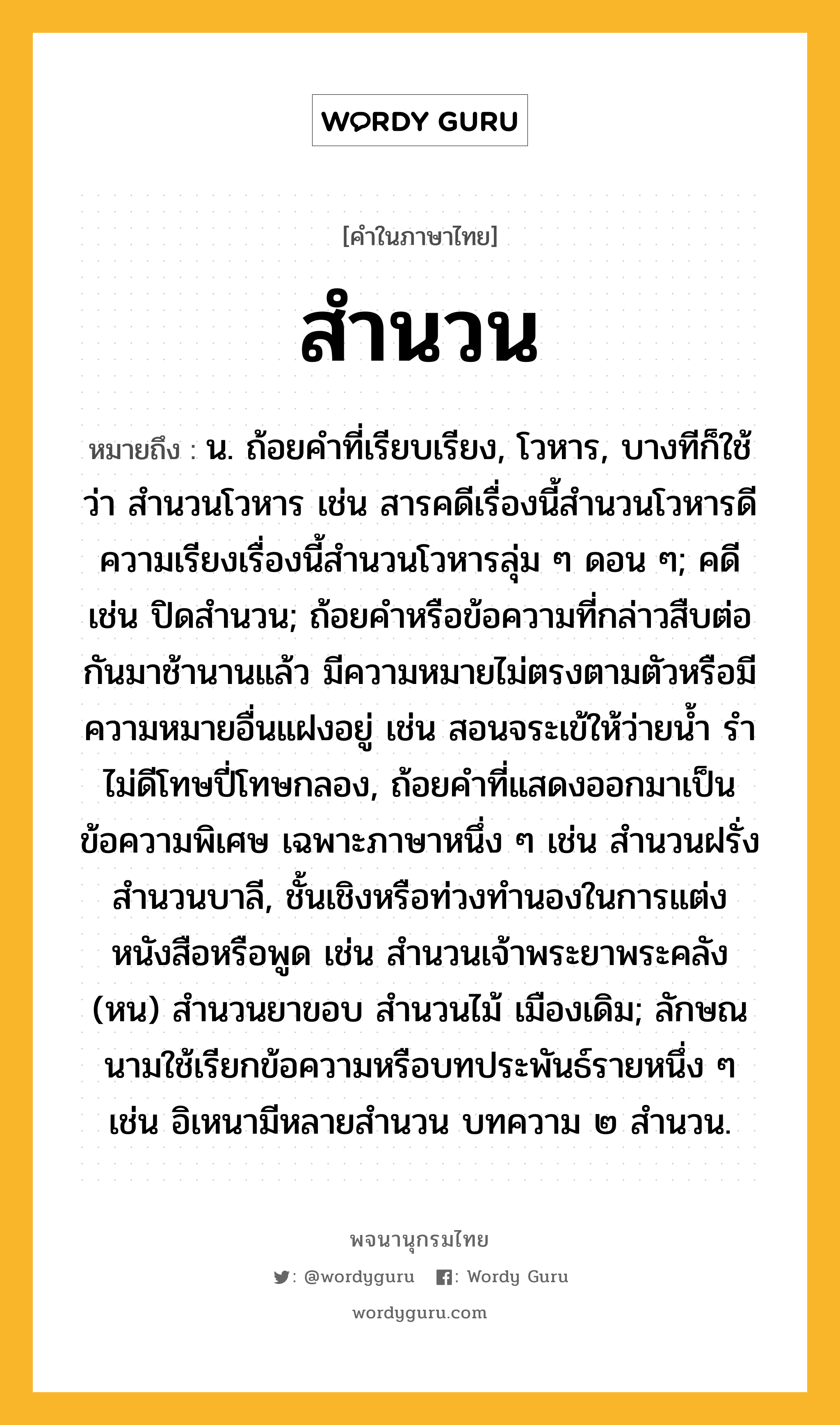 สำนวน หมายถึงอะไร?, คำในภาษาไทย สำนวน หมายถึง น. ถ้อยคําที่เรียบเรียง, โวหาร, บางทีก็ใช้ว่า สํานวนโวหาร เช่น สารคดีเรื่องนี้สํานวนโวหารดี ความเรียงเรื่องนี้สํานวนโวหารลุ่ม ๆ ดอน ๆ; คดี เช่น ปิดสำนวน; ถ้อยคําหรือข้อความที่กล่าวสืบต่อกันมาช้านานแล้ว มีความหมายไม่ตรงตามตัวหรือมีความหมายอื่นแฝงอยู่ เช่น สอนจระเข้ให้ว่ายนํ้า รําไม่ดีโทษปี่โทษกลอง, ถ้อยคําที่แสดงออกมาเป็นข้อความพิเศษ เฉพาะภาษาหนึ่ง ๆ เช่น สํานวนฝรั่ง สํานวนบาลี, ชั้นเชิงหรือท่วงทํานองในการแต่งหนังสือหรือพูด เช่น สํานวนเจ้าพระยาพระคลัง (หน) สํานวนยาขอบ สํานวนไม้ เมืองเดิม; ลักษณนามใช้เรียกข้อความหรือบทประพันธ์รายหนึ่ง ๆ เช่น อิเหนามีหลายสํานวน บทความ ๒ สํานวน.