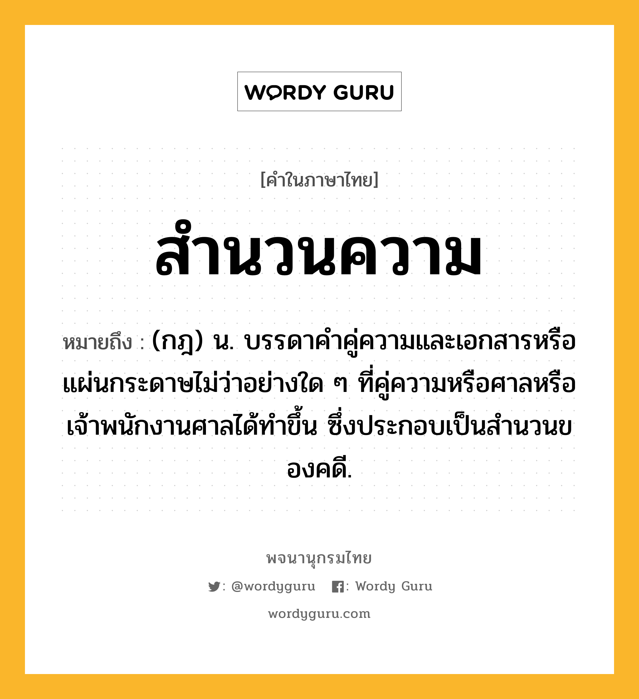 สำนวนความ หมายถึงอะไร?, คำในภาษาไทย สำนวนความ หมายถึง (กฎ) น. บรรดาคําคู่ความและเอกสารหรือแผ่นกระดาษไม่ว่าอย่างใด ๆ ที่คู่ความหรือศาลหรือเจ้าพนักงานศาลได้ทําขึ้น ซึ่งประกอบเป็นสํานวนของคดี.