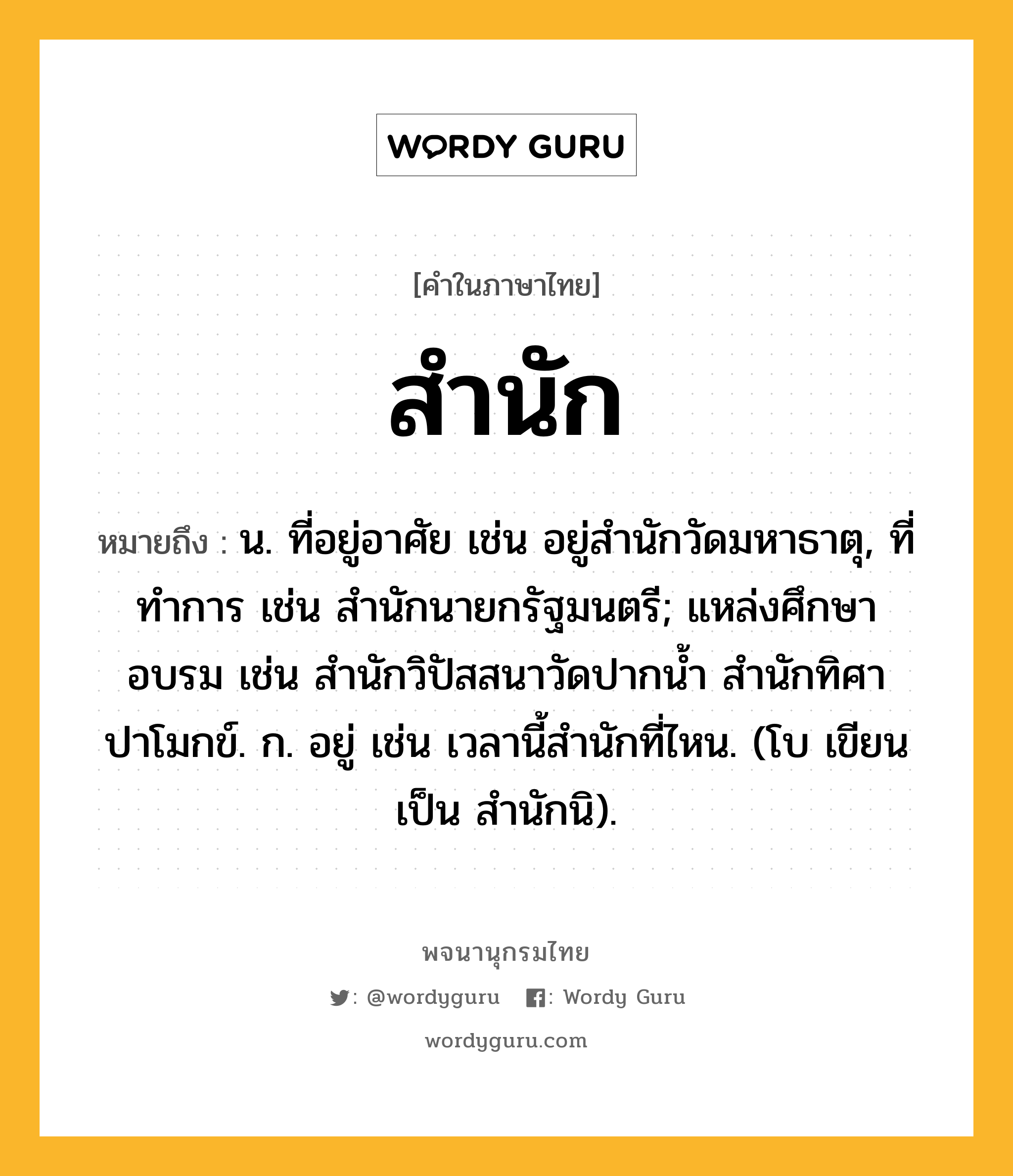 สำนัก หมายถึงอะไร?, คำในภาษาไทย สำนัก หมายถึง น. ที่อยู่อาศัย เช่น อยู่สำนักวัดมหาธาตุ, ที่ทําการ เช่น สํานักนายกรัฐมนตรี; แหล่งศึกษาอบรม เช่น สํานักวิปัสสนาวัดปากน้ำ สำนักทิศาปาโมกข์. ก. อยู่ เช่น เวลานี้สํานักที่ไหน. (โบ เขียนเป็น สํานักนิ).