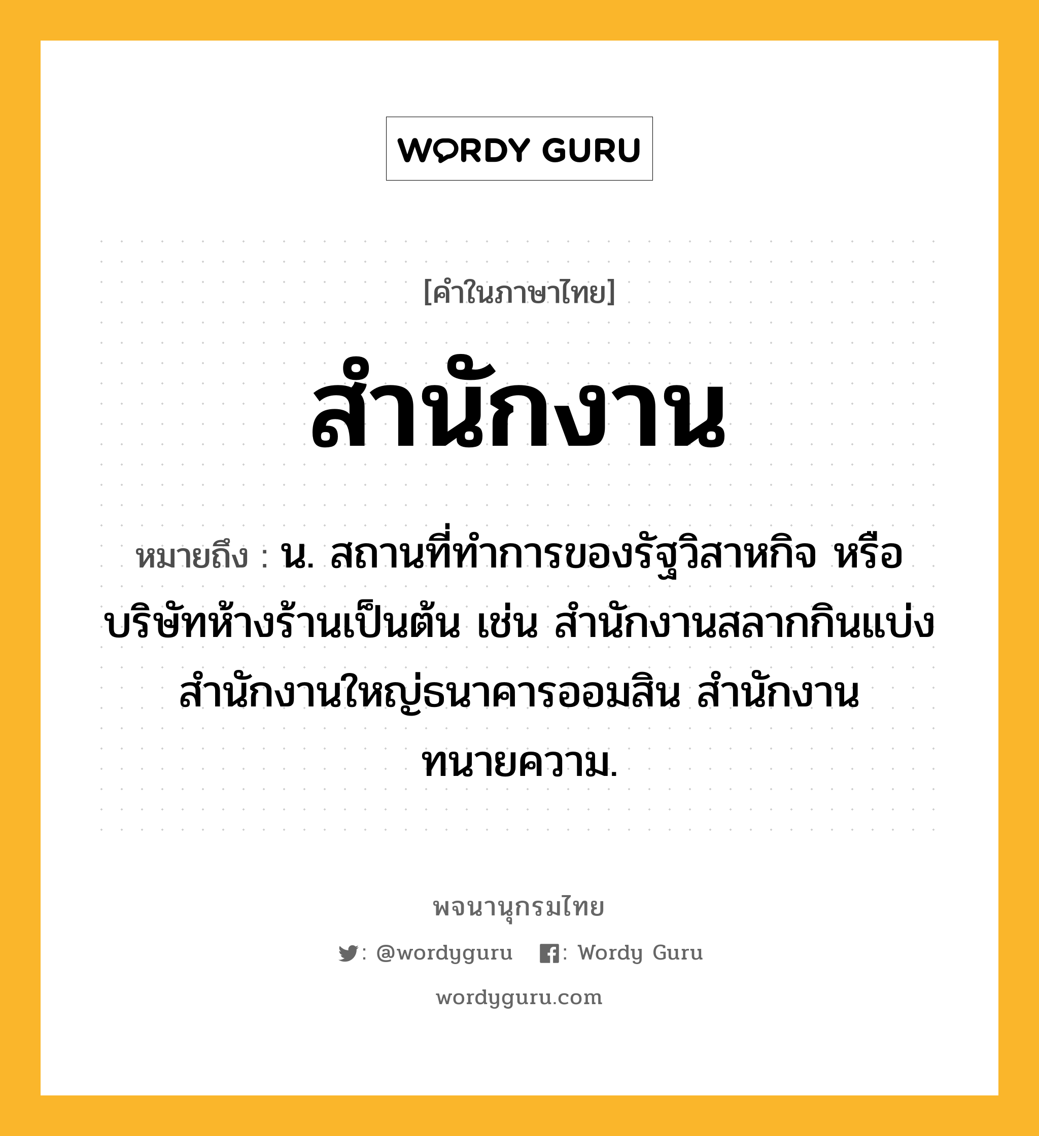 สำนักงาน หมายถึงอะไร?, คำในภาษาไทย สำนักงาน หมายถึง น. สถานที่ทำการของรัฐวิสาหกิจ หรือบริษัทห้างร้านเป็นต้น เช่น สำนักงานสลากกินแบ่ง สำนักงานใหญ่ธนาคารออมสิน สำนักงานทนายความ.